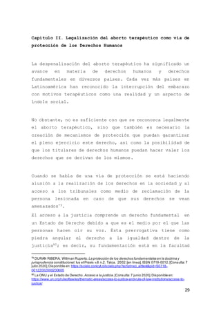 29
Capítulo II. Legalización del aborto terapéutico como vía de
protección de los Derechos Humanos
La despenalización del aborto terapéutico ha significado un
avance en materia de derechos humanos y derechos
fundamentales en diversos países. Cada vez más países en
Latinoamérica han reconocido la interrupción del embarazo
con motivos terapéuticos como una realidad y un aspecto de
índole social.
No obstante, no es suficiente con que se reconozca legalmente
el aborto terapéutico, sino que también es necesario la
creación de mecanismos de protección que puedan garantizar
el pleno ejercicio este derecho, así como la posibilidad de
que los titulares de derechos humanos puedan hacer valer los
derechos que se derivan de los mismos.
Cuando se habla de una vía de protección se está haciendo
alusión a la realización de los derechos en la sociedad y al
acceso a los tribunales como medio de reclamación de la
persona lesionada en caso de que sus derechos se vean
amenazados79.
El acceso a la justicia comprende un derecho fundamental en
un Estado de Derecho debido a que es el medio por el que las
personas hacen oír su voz. Ésta prerrogativa tiene como
piedra angular el derecho a la igualdad dentro de la
justicia80; es decir, su fundamentación está en la facultad
79
DURAN RIBERA, Willman Ruperto. La protección de los derechos fundamentales en la doctrina y
jurisprudencia constitucional. Ius etPraxis v.8 n.2. Talca. 2002.[en línea]. ISSN 0718-0012.[Consulta:7
julio 2020].Disponible en: https://scielo.conicyt.cl/scielo.php?script=sci_arttext&pid=S0718-
00122002000200006
80
La ONU y el Estado de Derecho. Acceso a la justicia.[Consulta:7 junio 2020].Disponible en:
https://www.un.org/ruleoflaw/es/thematic-areas/access-to-justice-and-rule-of-law-institutions/access-to-
justice/
 