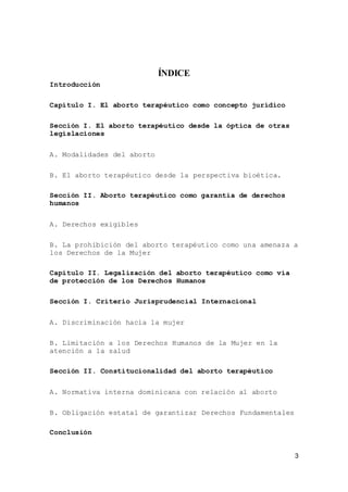 3
ÍNDICE
Introducción
Capítulo I. El aborto terapéutico como concepto jurídico
Sección I. El aborto terapéutico desde la óptica de otras
legislaciones
A. Modalidades del aborto
B. El aborto terapéutico desde la perspectiva bioética.
Sección II. Aborto terapéutico como garantía de derechos
humanos
A. Derechos exigibles
B. La prohibición del aborto terapéutico como una amenaza a
los Derechos de la Mujer
Capítulo II. Legalización del aborto terapéutico como vía
de protección de los Derechos Humanos
Sección I. Criterio Jurisprudencial Internacional
A. Discriminación hacia la mujer
B. Limitación a los Derechos Humanos de la Mujer en la
atención a la salud
Sección II. Constitucionalidad del aborto terapéutico
A. Normativa interna dominicana con relación al aborto
B. Obligación estatal de garantizar Derechos Fundamentales
Conclusión
 