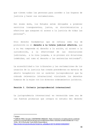 30
que tienen todas las personas para acceder a los órganos de
justicia y hacer sus reclamaciones.
Del mismo modo, los Estados están obligados a promover
servicios transparentes, justos, no discriminatorios y
efectivos que aseguren el acceso a la justicia de todas las
personas81.
Otro derecho fundamental que se refleja como vía de
protección es el derecho a la tutela judicial efectiva, que
a su vez comprende el derecho a la acción, al acceso a la
jurisdicción, a la efectividad de las resoluciones
judiciales, a la cosa juzgada, a un proceso sin dilaciones
indebidas, así como el derecho a las sentencias motivadas82.
La accesibilidad a los tribunales y las reclamaciones de los
usuarios de la justicia han creado precedentes en materia de
aborto terapéutico con un carácter jurisprudencial que ha
cobrado relevancia internacional vinculando los derechos
humanos de la mujer con los diversos ordenamientos jurídicos.
Sección I. Criterio jurisprudencial internacional
La jurisprudencia internacional es reconocida como una de
las fuentes primarias que integra el estudio del derecho
81
Ibídem
82
GARCIA PINO, Gonzalo. CONTRERAS VASQUEZ, Pablo. El derecho a la tutela judicial y al debido
proceso en la jurisprudencia del tribunal constitucional chileno. Estudios constitucionales vol.11 no.2
.Chile. 2013.[Consulta:7 julio 2020]. Disponible en:
https://scielo.conicyt.cl/scielo.php?script=sci_arttext&pid=S0718-52002013000200007
 