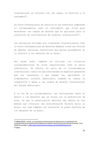 31
internacional en conjunto con las leyes, la doctrina y la
costumbre83.
La Corte Internacional de Justicia en sus estatutos comprende
la jurisprudencia como un instrumento que sirve para
determinar las reglas de derecho que se aplicaran para la
resolución de controversias de carácter internacional84.
Las sentencias dictadas por tribunales internacionales como
la Corte Interamericana de Derechos Humanos tiene una función
de emplear opiniones consultivas que marcan precedentes en
lo relativo a los derechos de la mujer.
Del mismo modo, también se utilizan los criterios
jurisprudenciales de otras legislaciones como un marco
referencial. En efecto, el valor de la jurisprudencia
internacional radica en que está basada en aspectos generales
que son relevantes y que pueden ser aplicables al
ordenamiento jurídico dominicano, tomando en cuenta la
cooperación y apego a las normas de derecho internacional
del Estado dominicano.
A la luz de la jurisprudencia, las conclusiones sobre el
aborto y los derechos que se violan con la prohibición de
éste, es que la penalización absoluta del aborto es una
medida que involucra una discriminación directa hacia la
mujer, así como también una limitación al pleno disfrute de
los derechos de la mujer.
83
CABALLEROS, Yoel M. La jurisprudencia internacional y su eficacia en la manifestación del
consentimiento de los estados para obligarse por tratados.Derecho & Cambio Social.[Consulta:7 julio
2020]. Disponible en: https://www.derechoycambiosocial.com/revista005/tratados.htm
84
Ibídem
 