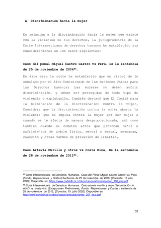 32
A. Discriminación hacia la mujer
En relación a la discriminación hacia la mujer que existe
con la violación de sus derechos, la jurisprudencia de la
Corte Interamericana de derechos humanos ha establecido sus
consideraciones en los casos siguientes:
Caso del penal Miguel Castro Castro vs Perú. De la sentencia
de 25 de noviembre de 200685.
En éste caso la corte ha establecido que en virtud de lo
señalado por el Alto Comisionado de las Naciones Unidas para
los Derechos humanos: Las mujeres no deben sufrir
discriminación, y deben ser protegidas de todo tipo de
violencia o explotación. También destacó que El Comité para
la Eliminación de la Discriminación Contra la Mujer,
Considera que la discriminación contra la mujer abarca la
violencia que se emplea contra la mujer por ser mujer o
cuando se le afecta de manera desproporcionada, así como
también cuando se cometen actos que provocan daños o
sufrimientos de índole físico, mental o sexual, amenazas,
coacción y otras formas de privación de libertad.
Caso Artavia Murillo y otros vs Costa Rica, De la sentencia
de 28 de noviembre de 201286.
85 Corte Interamericana de Derechos Humanos. Caso del Penal Miguel Castro Castro Vs. Perú.
(Fondo, Reparaciones y Costas).Sentencia de 25 de noviembre de 2006. [Consulta: 15 julio
2020]. Disponible en: https://www.corteidh.or.cr/docs/casos/articulos/seriec_160_esp.pdf
86 Corte Interamericana de Derechos Humanos. Caso artavia murillo y otros (“fecundación in
vitro”) vs. costa rica. (Excepciones Preliminares, Fondo, Reparaciones y Costas). sentencia de
28 de noviembre de 2012. [Consulta: 15 julio 2020]. Disponible en:
http://www.corteidh.or.cr/docs/casos/articulos/seriec_257_esp.pdf
 