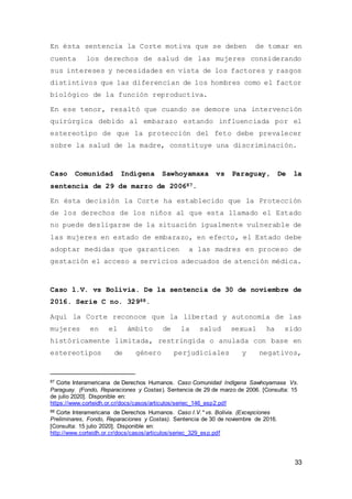 33
En ésta sentencia la Corte motiva que se deben de tomar en
cuenta los derechos de salud de las mujeres considerando
sus intereses y necesidades en vista de los factores y rasgos
distintivos que las diferencian de los hombres como el factor
biológico de la función reproductiva.
En ese tenor, resaltó que cuando se demore una intervención
quirúrgica debido al embarazo estando influenciada por el
estereotipo de que la protección del feto debe prevalecer
sobre la salud de la madre, constituye una discriminación.
Caso Comunidad Indígena Sawhoyamaxa vs Paraguay, De la
sentencia de 29 de marzo de 200687.
En ésta decisión la Corte ha establecido que la Protección
de los derechos de los niños al que esta llamado el Estado
no puede desligarse de la situación igualmente vulnerable de
las mujeres en estado de embarazo, en efecto, el Estado debe
adoptar medidas que garanticen a las madres en proceso de
gestación el acceso a servicios adecuados de atención médica.
Caso l.V. vs Bolivia. De la sentencia de 30 de noviembre de
2016. Serie C no. 32988.
Aquí la Corte reconoce que la libertad y autonomía de las
mujeres en el ámbito de la salud sexual ha sido
históricamente limitada, restringida o anulada con base en
estereotipos de género perjudiciales y negativos,
87 Corte Interamericana de Derechos Humanos. Caso Comunidad Indígena Sawhoyamaxa Vs.
Paraguay. (Fondo, Reparaciones y Costas). Sentencia de 29 de marzo de 2006. [Consulta: 15
de julio 2020]. Disponible en:
https://www.corteidh.or.cr/docs/casos/articulos/seriec_146_esp2.pdf
88 Corte Interamericana de Derechos Humanos. Caso I.V.* vs. Bolivia. (Excepciones
Preliminares, Fondo, Reparaciones y Costas). Sentencia de 30 de noviembre de 2016.
[Consulta: 15 julio 2020]. Disponible en:
http://www.corteidh.or.cr/docs/casos/articulos/seriec_329_esp.pdf
 