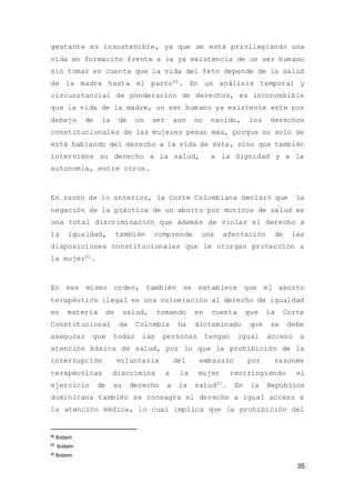 35
gestante es insostenible, ya que se está privilegiando una
vida en formación frente a la ya existencia de un ser humano
sin tomar en cuenta que la vida del feto depende de la salud
de la madre hasta el parto90. En un análisis temporal y
circunstancial de ponderación de derechos, es inconcebible
que la vida de la madre, un ser humano ya existente este por
debajo de la de un ser aun no nacido, los derechos
constitucionales de las mujeres pesan más, porque no solo se
está hablando del derecho a la vida de ésta, sino que también
interviene su derecho a la salud, a la dignidad y a la
autonomía, entre otros.
En razón de lo anterior, la Corte Colombiana declaró que la
negación de la práctica de un aborto por motivos de salud es
una total discriminación que además de violar el derecho a
la igualdad, también comprende una afectación de las
disposiciones constitucionales que le otorgan protección a
la mujer91.
En ese mismo orden, también se establece que el aborto
terapéutico ilegal es una vulneración al derecho de igualdad
en materia de salud, tomando en cuenta que la Corte
Constitucional de Colombia ha dictaminado que se debe
asegurar que todas las personas tengan igual acceso a
atención básica de salud, por lo que la prohibición de la
interrupción voluntaria del embarazo por razones
terapéuticas discrimina a la mujer restringiendo el
ejercicio de su derecho a la salud92. En la República
dominicana también se consagra el derecho a igual acceso a
la atención médica, lo cual implica que la prohibición del
90
Ibídem
91 Ibídem
92
Ibídem
 