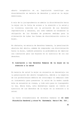36
aborto terapéutico en su legislación constituye una
discriminación en materia de derechos y salud en la mujer
dominicana.
A raíz de la jurisprudencia se admite la discriminación hacia
la mujer con la falta de acceso a la atención a la salud y
la violencia ejercida con la privación de sus derechos
reproductivos y sexuales, así como también se establece la
obligación de los Estados de promover medidas para la
eliminación de todas las formas de discriminación contra la
mujer.
No obstante, en materia de derechos humanos, la penalización
absoluta del aborto, además de comprender una discriminación
hacia la mujer, también presenta la problemática de implicar
una limitación para las mujeres en el ejercicio de los sus
derechos.
B. Limitación a los Derechos Humanos de la mujer en la
atención a la salud
En materia de salud la mujer se encuentra en desventaja con
la penalización del aborto terapéutico, debido a la negativa
de los profesionales médicos de interrumpir el embarazo como
un tratamiento para preservar la salud de la madre cuando
ésta se encuentre en riesgo, y todo esto para no transgredir
la ley. Ahora bien, esta desventaja supone un límite al
ejercicio de los derechos de la mujer en la atención a la
salud.
La Corte interamericana de derechos humanos en el caso
Chinchilla Sandoval y otros Vs. Guatemala. Serie C No. 312.,
 