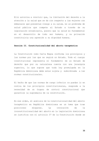 38
Ello autoriza a concluir que, la limitación del derecho a la
atención a la salud que se da con respecto a las mujeres con
embarazos que presentan riesgo a su salud, es un problema de
salud pública que compete al Estado a través de su
legislación erradicarlo, puesto que la salud es fundamental
en el desarrollo de todo ser humano, y su privación
constituiría una agresión a su dignidad humana.
Sección II. Constitucionalidad del aborto terapéutico
La Constitución como Carta Magna conforma los principios y
las normas por las que se regirá un Estado. Todo el cuerpo
constitucional representa el fundamento de un Estado de
derecho que por su naturaleza cuenta con una jerarquía
superior, lo que supone que toda ley promulgada en la
República dominicana debe estar sujeta y subordinada a las
normas constitucionales.
El hecho de que las normas de rango inferior no puedan ir en
contra de los principios constitucionales, responde a la
necesidad de un órgano de control constitucional que
garantice la supremacía de la constitución.
En ese orden, el análisis de la constitucionalidad del aborto
terapéutico en República dominicana es un tema que trae
posiciones dispares. La invocación de la
inconstitucionalidad del aborto en la legislación dominicana
se justifica con el artículo 37 de la Constitución donde se
 