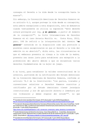 39
consagra el Derecho a la vida desde la concepción hasta la
muerte95.
Sin embargo, la Convención Americana de Derechos Humanos en
su artículo 4.1, aunque protege la vida desde su concepción,
esta admite excepciones a esta disposición, esto se demuestra
cuando textualmente se utiliza la expresión “Este derecho
estará protegido por ley, y en general, a partir dl momento
de la concepción”96. La Corte Interamericana de Derechos
Humanos en el caso Artavia Murillo vs. Costa Rica, 2012,
párr. 188 Se refirió a la interpretación del término “en
general” contenido en la disposición como una previsión a
posibles casos excepcionales en que el Derecho a la vida del
embrión no es absoluto97, dicho esto, las circunstancias en
que el embarazo presenta un riesgo a la vida de la madre,
presenta una causa justa para establecer una excepción a la
prohibición del aborto debido a que se encuentran varios
derechos fundamentales de la mujer en juego.
A su turno, para establecer la validez constitucional de lo
anterior, partiendo de la ratificación del Estado dominicano
de la Convención Americana de Derechos Humanos, conforme al
artículo 74.3 de la Constitución: “los pactos, tratados y
convenciones relativos a Derechos Humanos suscritos y
ratificados por el Estado dominicano tienen jerarquía
constitucional y son de aplicación directa e inmediata por
los tribunales y demás órganos del estado”98. Lo que
95 Constitución de la república Dominicana.2015.[Consulta 11 julio 2020].Disponible en:
file:///C:/Users/jmrodriguez/Downloads/Constituci%C3%B3n%20Dominicana%202015%20(1).pdf
96 Convención Americana Sobre Derechos Humanos (Pacto de San José). San José,Costa Rica 7 al 22
de noviembre de 1969. Conferencia especializada Interamericana Sobre Derechos Humanos (B-32).
[Consulta:11 julio 2020].Disponible en:
https://www.oas.org/dil/esp/tratados_b-32_convencion_americana_sobre_derechos_humanos.htm
97 Corte Interamericana de Derechos Humanos. Caso Artavia Murillo vs. Costa Rica. (Excepciones
Preliminares,Fondo,Reparaciones y Costas).Sentencia de 28 de noviembre de 2012. [Consulta:11 julio
2020]. Disponible en: http://www.corteidh.or.cr/docs/casos/articulos/seriec_257_esp.pdf
98 Constitución de la República Dominicana.2015.[Consulta 11 julio 2020].Disponible en:
file:///C:/Users/jmrodriguez/Downloads/Constituci%C3%B3n%20Dominicana%202015%20(1).pdf
 