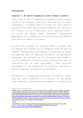 4
Bibliografía
Capítulo I. El aborto terapéutico como concepto jurídico
Para tratar el aborto terapéutico propiamente como concepto
jurídico, es necesario definirlo. Partiendo de su origen
etimológico, la palabra aborto proviene del latín abortos,
participio del verbo abrir, palabra compuesta que significa:
ab = privar; y orior = levantarse, salir, aparecer, nacer1.
La noción de aborto posee diferentes concepciones
dependiendo de la perspectiva en que se vea, ya sea desde un
punto de vista médico o jurídico.
En ese orden de ideas, la medicina define el aborto como
“La pérdida del producto de la concepción antes de que sea
viable”2. Mientras que jurídicamente la definición de aborto
se comprende como “la expulsión prematura, voluntariamente
provocada, del producto de la concepción sea viable o
no”3.Sin embargo, el concepto de aborto puede variar según la
legislación que se esté analizando, y esta variación
corresponde a una combinación de criterios científicos,
éticos, bioéticos, filosóficos y teológicos4.
No obstante, la legislación dominicana no define el aborto
como tal, solo lo menciona en el artículo 317 del código
penal dominicano limitándose exclusivamente a la descripción
1
BESIO, Mauricio, CHOMALI, Mons. Fernando,NEIRA, Jorge,y VIVANCO, Ángela, Aborto “terapéutico
Consideraciones médicas,éticas,jurídicas y del magisterio de la Iglesia católica.Facultad de Medicina
Centro de Bioética Departamento de Obstetricia y Ginecología Centro de Estudios Jurídicos Avanzados.
Chile.2008.Quebecor World Chile S.A. [Consulta 11 junio 2020]. ISBN: 956-319-820-1.Disponible en:
http://www.pastoralfamiliarsantiago.cl/images/img_noticias/docu49f1ebac04f3e_24042009_1241pm.pdf
2
PEREZ MENDEZ, Artagnan. Compendio del código penal dominicano anotado, libro lll,titulo ll. capitulo l.
República Dominicana. 2010.ISBN: 978-9945-038-02-6.
3
Ibídem
4
VALENZUELA, Carlos Y. Ética científica del aborto terapéutico.Rev. méd.Chile [en línea]. 2003,
vol.131, n.5 [Consulta 11 junio 2020], pp.562-568.ISSN 0034-9887.Disponible en:
http://dx.doi.org/10.4067/S0034-98872003000500013.
 