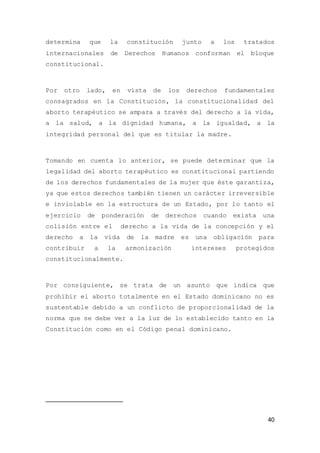 40
determina que la constitución junto a los tratados
internacionales de Derechos Humanos conforman el bloque
constitucional.
Por otro lado, en vista de los derechos fundamentales
consagrados en la Constitución, la constitucionalidad del
aborto terapéutico se ampara a través del derecho a la vida,
a la salud, a la dignidad humana, a la igualdad, a la
integridad personal del que es titular la madre.
Tomando en cuenta lo anterior, se puede determinar que la
legalidad del aborto terapéutico es constitucional partiendo
de los derechos fundamentales de la mujer que éste garantiza,
ya que estos derechos también tienen un carácter irreversible
e inviolable en la estructura de un Estado, por lo tanto el
ejercicio de ponderación de derechos cuando exista una
colisión entre el derecho a la vida de la concepción y el
derecho a la vida de la madre es una obligación para
contribuir a la armonización intereses protegidos
constitucionalmente.
Por consiguiente, se trata de un asunto que indica que
prohibir el aborto totalmente en el Estado dominicano no es
sustentable debido a un conflicto de proporcionalidad de la
norma que se debe ver a la luz de lo establecido tanto en la
Constitución como en el Código penal dominicano.
 