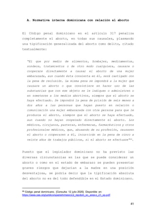 41
A. Normativa interna dominicana con relación al aborto
El Código penal dominicano en el artículo 317 penaliza
completamente el aborto, en todas sus causales, plasmando
una tipificación generalizada del aborto como delito, citado
textualmente:
“El que por medio de alimentos, brebajes, medicamentos,
sondeos, tratamientos o de otro modo cualquiera, causare o
cooperare directamente a causar el aborto de una mujer
embarazada, aun cuando ésta consienta en él, será castigado con
la pena de reclusión. La misma pena se impondrá a la mujer que
causare un aborto o que consintiere en hacer uso de las
substancias que con ese objeto se le indiquen o administren o
en someterse a los medios abortivos, siempre que el aborto se
haya efectuado. Se impondrá la pena de prisión de seis meses a
dos años a las personas que hayan puesto en relación o
comunicación una mujer embarazada con otra persona para que le
produzca el aborto, siempre que el aborto se haya efectuado,
aun cuando no hayan cooperado directamente el aborto. Los
médicos, cirujanos, parteras, enfermeras, farmacéuticos y otros
profesionales médicos, que, abusando de su profesión, causaren
el aborto o cooperaren a él, incurrirán en la pena de cinco a
veinte años de trabajos públicos, si el aborto se efectuare”99.
Puesto que el legislador dominicano no ha previsto las
diversas circunstancias en las que se puede considerar un
aborto o como en el estado de embarazo se pueden presentar
graves riesgos que dejarían a la madre en una posición
desventajosa, se podría decir que la tipificación absoluta
del aborto no es del todo defendible en el Estado dominicano.
99 Código penal dominicano. [Consulta: 12 julio 2020]. Disponible en:
https://www.oas.org/juridico/spanish/mesicic2_repdom_sc_anexo_21_sp.pdf
 