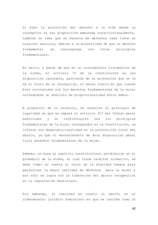 42
Si bien la protección del derecho a la vida desde la
concepción es una disposición amparada constitucionalmente,
también se sabe que en materia de derechos nada tiene un
carácter absoluto, debido a la posibilidad de que un derecho
fundamental se contraponga con otros principios
fundamentales.
Es decir, a pesar de que en un razonamiento sistemático de
la norma, el artículo 37 de la constitución es una
disposición razonable, partiendo de la protección que se le
da al fruto de la concepción, no menos cierto es que cuando
ésta contraviene con los derechos fundamentales de la mujer
corresponde un análisis de proporcionalidad entre ambos.
A propósito de lo anterior, en atención al principio de
legalidad en que se ampara el artículo 317 del Código penal
dominicano y su confrontación con los principios
fundamentales de la mujer consagrados en la Constitución, se
infiere una desproporcionalidad en la prohibición total del
aborto, ya que el mantenimiento de ésta disposición penal
viola derechos fundamentales de la mujer.
Además, en base al espíritu constitucional establecido en el
preámbulo de la misma, el cual tiene carácter normativo, se
debe tomar en cuenta el valor de la dignidad humana para
garantizar la mayor cantidad de derechos para la mujer y
eso sólo se logra con la liberación del aborto terapéutico
en la legislación dominicana.
Sin embargo, la realidad en cuanto al aborto en el
ordenamiento jurídico dominicano es que se concibe como un
 