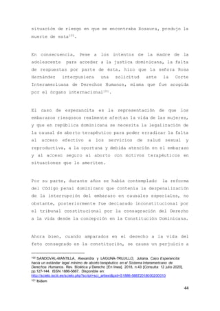 44
situación de riesgo en que se encontraba Rosaura, produjo la
muerte de esta100.
En consecuencia, Pese a los intentos de la madre de la
adolescente para acceder a la justica dominicana, la falta
de respuestas por parte de ésta, hizo que la señora Rosa
Hernández interpusiera una solicitud ante la Corte
Interamericana de Derechos Humanos, misma que fue acogida
por el órgano internacional101.
El caso de esperancita es la representación de que los
embarazos riesgosos realmente afectan la vida de las mujeres,
y que en república dominicana se necesita la legalización de
la causal de aborto terapéutico para poder erradicar la falta
al acceso efectivo a los servicios de salud sexual y
reproductiva, a la oportuna y debida atención en el embarazo
y al acceso seguro al aborto con motivos terapéuticos en
situaciones que lo ameriten.
Por su parte, durante años se había contemplado la reforma
del Código penal dominicano que contenía la despenalización
de la interrupción del embarazo en causales especiales, no
obstante, posteriormente fue declarado inconstitucional por
el tribunal constitucional por la consagración del Derecho
a la vida desde la concepción en la Constitución Dominicana.
Ahora bien, cuando amparados en el derecho a la vida del
feto consagrado en la constitución, se causa un perjuicio a
100 SANDOVAL-MANTILLA, Alexandra y LAGUNA-TRUJILLO, Juliana. Caso Esperancita:
hacia un estándar legal mínimo de aborto terapéutico en el Sistema Interamericano de
Derechos Humanos. Rev. Bioética y Derecho [En línea]. 2018, n.43 [Consulta: 12 julio 2020],
pp.127-144. ISSN 1886-5887. Disponible en:
http://scielo.isciii.es/scielo.php?script=sci_arttext&pid=S1886-58872018000200010
101 Ibídem
 