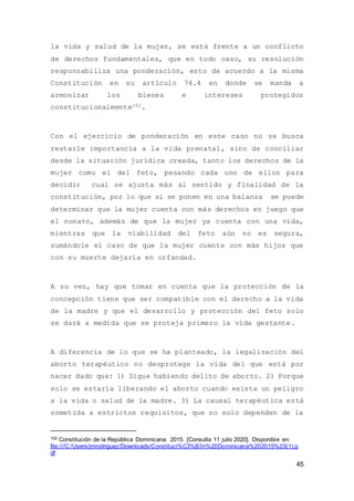 45
la vida y salud de la mujer, se está frente a un conflicto
de derechos fundamentales, que en todo caso, su resolución
responsabiliza una ponderación, esto de acuerdo a la misma
Constitución en su artículo 74.4 en donde se manda a
armonizar los bienes e intereses protegidos
constitucionalmente102.
Con el ejercicio de ponderación en este caso no se busca
restarle importancia a la vida prenatal, sino de conciliar
desde la situación jurídica creada, tanto los derechos de la
mujer como el del feto, pesando cada uno de ellos para
decidir cual se ajusta más al sentido y finalidad de la
constitución, por lo que si se ponen en una balanza se puede
determinar que la mujer cuenta con más derechos en juego que
el nonato, además de que la mujer ya cuenta con una vida,
mientras que la viabilidad del feto aún no es segura,
sumándole el caso de que la mujer cuente con más hijos que
con su muerte dejaría en orfandad.
A su vez, hay que tomar en cuenta que la protección de la
concepción tiene que ser compatible con el derecho a la vida
de la madre y que el desarrollo y protección del feto solo
se dará a medida que se proteja primero la vida gestante.
A diferencia de lo que se ha planteado, la legalización del
aborto terapéutico no desprotege la vida del que está por
nacer dado que: 1) Sigue habiendo delito de aborto. 2) Porque
solo se estaría liberando el aborto cuando exista un peligro
a la vida o salud de la madre. 3) La causal terapéutica está
sometida a estrictos requisitos, que no solo dependen de la
102 Constitución de la República Dominicana. 2015. [Consulta 11 julio 2020]. Disponible en:
file:///C:/Users/jmrodriguez/Downloads/Constituci%C3%B3n%20Dominicana%202015%20(1).p
df
 