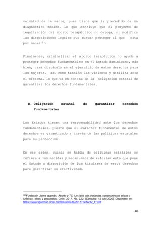 46
voluntad de la madre, pues tiene que ir precedido de un
diagnóstico médico. Lo que concluye que el proyecto de
legalización del aborto terapéutico no deroga, ni modifica
las disposiciones legales que buscan proteger al que está
por nacer103.
Finalmente, criminalizar el aborto terapéutico no ayuda a
proteger derechos fundamentales en el Estado dominicano, más
bien, crea obstáculo en el ejercicio de estos derechos para
las mujeres, así como también las violenta y debilita ante
el sistema, lo que va en contra de la obligación estatal de
garantizar los derechos fundamentales.
B. Obligación estatal de garantizar derechos
fundamentales
Los Estados tienen una responsabilidad ante los derechos
fundamentales, puesto que el carácter fundamental de estos
derechos es garantizado a través de las políticas estatales
para su protección.
En ese orden, cuando se habla de políticas estatales se
refiere a las medidas y mecanismos de reforzamiento que pone
el Estado a disposición de los titulares de estos derechos
para garantizar su efectividad.
103Fundación Jaime guzmán. Aborto y TC: Un fallo con profundas consecuencias éticas y
jurídicas. Ideas y propuestas. Chile. 2017. No. 232. [Consulta: 15 julio 2020]. Disponible en:
https://www.fjguzman.cl/wp-content/uploads/2017/12/N232_IP.pdf
 