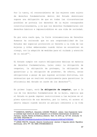 47
Por lo tanto, el reconocimiento de las mujeres como sujeto
de derechos fundamentales dentro del Estado dominicano
supone una obligación de que en todas las circunstancias
posibles se proteja los derechos de la mujer consagrados
constitucionalmente, y es que los derechos fundamentales son
derechos básicos e imprescindibles en una vida de sociedad.
Es por esta razón que, la Corte interamericana de Derechos
Humanos ha reiterado que es una responsabilidad de los
Estados dar especial protección al Derecho a la vida de las
mujeres y niñas embarazadas cuando éstas se encuentren en
riesgo, con la adopción de medidas para el cuidado y atención
de su salud104.
El Estado cumple con cuatro obligaciones básicas en materia
de derechos fundamentales, tales como: la obligación de
respetar, la obligación de proteger, la obligación de
garantizar y la obligación de promover. En efecto, estas
obligaciones a pesar de que suponen acciones distintas, son
necesarias que se realicen recíprocamente para garantizar la
eficiencia del Estado en razón de los derechos105.
En primer lugar, está la obligación de respetar, que a la
luz de los derechos fundamentales de la mujer, implica que
el Estado no puede imponer restricciones a las mujeres en el
pleno ejercicio de sus derechos, por lo tanto, el acceso al
aborto seguro cuando existe un peligro inminente a la vida
104 SANDOVAL MANTILLA, Alexandra, LAGUNA TRUJILLO, Juliana. Caso Esperancita: hacia
un estándar legal mínimo de aborto terapéutico en el Sistema Interamericano de Derechos
Humanos. España. Revista de Bioética y Derecho. Núm. 43. 2018. pp. 127-144. [Consulta: 15
julio 2020]. Disponible en:
https://app.vlex.com/#search/jurisdiction:ES/aborto+terapeutico/WW/vid/747903441
105 JORGE PRATTS, Eduardo. Derecho Constitucional volumen ll. Segunda edición. República
Dominicana. 2012. PP. 135. ISBN: 978-9945-8648-5-4.
 