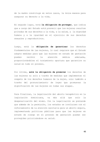 48
de la madre constituye en estos casos, la única manera para
asegurar su derecho a la vida.
En segundo lugar, está la obligación de proteger, que indica
que a cargo del Estado está prevenir que las mujeres resulten
privadas de sus derechos a la vida, a la salud, a la dignidad
humana y a la igualdad en el ejercicio de sus derechos
sexuales y reproductivos.
Luego, está la obligación de garantizar los derechos
fundamentales de las mujeres, lo cual requiere que el Estado
adopte medidas para que las mujeres en estado de gestación
puedan recibir la atención médica adecuada,
proporcionándoles el tratamiento oportuno que garantice su
salud en todo el proceso.
Por último, está la obligación de promover los derechos de
las mujeres no solo a través de medidas que implementen el
respeto de los derechos humanos de la mujer, sino también a
través del pronunciamiento de leyes que promuevan la
dignificación de las mujeres en todas sus etapas.
Para finalizar, la legalización del aborto terapéutico en la
legislación dominicana, va más allá que solo la
despenalización del mismo. Con la legalización se pretende
que además de la permisión, los estados se involucren con el
reforzamiento de la atención sanitaria para un aborto seguro,
implementando políticas públicas para que las mujeres en
estado de riesgo en el proceso de gestación puedan ser
protegidas priorizándose su salud.
 