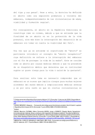 5
del tipo y sus penas5. Pese a esto, la doctrina ha definido
el aborto como una expulsión prematura y violenta del
embarazo, independientemente de las circunstancias de edad,
viabilidad y formación regular6.
Por consiguiente, el aborto en la República Dominicana se
constituye como un crimen, debido a que se entiende que la
finalidad de un aborto no es la protección de la vida
prenatal, sino más bien la interrupción del desarrollo de un
embarazo sin tomar en cuenta la viabilidad del feto7.
Una vez que ya se entiende el significado de “aborto” es
pertinente introducir el concepto de “aborto terapéutico”
cuya definición se refiere a la interrupción del embarazo
con el fin de proteger la vida de la madre8. Este se concibe
como un aborto por causas medicas debido a que va precedido
de un diagnóstico médico que determina que su continuidad
supone un grave riesgo para la vida o salud de la gestante9.
Para analizar este tema es necesario comprender que el
embarazo es un suceso que implica riesgos para muchas mujeres
alrededor del mundo debido a complicaciones médicas severas
y es por esta razón es que en ciertas circunstancias es
5 Código penal de la República Dominicana.Artículo 317. [Consulta:11 de junio de 2020]. Disponible en :
https://www.oas.org/dil/esp/C%C3%B3digo%20Penal%20de%20la%20Rep%C3%BAblica%20Dominicana
.pdf
6
PEREZ MENDEZ, Artagnan. . Compendio del código penal dominicano anotado, libro lll,titulo ll. capitulo
l. República Dominicana.2010.[Consulta 11 junio 2002]. ISBN: 978-9945-038-02-6.
7
Ibídem
8
BESIO, Mauricio, CHOMALI, Mons. Fernando,NEIRA, Jorge,y VIVANCO, Ángela, Aborto “terapéutico
Consideraciones médicas,éticas,jurídicas y del magisterio de la Iglesia católica. Facultad de Medicina
Centro de Bioética Departamento de Obstetricia y Ginecología Centro de Estudios Jurídicos Avanzados.
Chile.2008.Quebecor World Chile S.A. [Consulta:11 junio 2020]. ISBN: 956-319-820-1.Disponible en:
http://www.pastoralfamiliarsantiago.cl/images/img_noticias/docu49f1ebac04f3e_24042009_1241pm.pdf
9
MIRENTXU CORCOY BIDASOLO SANTIAGO MIR PUIG. Comentario al código penal Reforma Lo
5/2010. Valencia. 2011.Tirantle Blanch.ISBN: 978-84-9985-072-6.
 