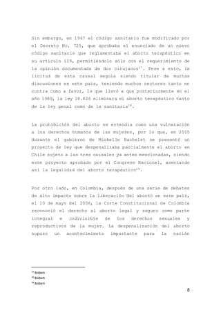 8
Sin embargo, en 1967 el código sanitario fue modificado por
el Decreto No. 725, que aprobaba el enunciado de un nuevo
código sanitario que reglamentaba el aborto terapéutico en
su artículo 119, permitiéndolo sólo con el requerimiento de
la opinión documentada de dos cirujanos17. Pese a esto, la
licitud de esta causal seguía siendo titular de muchas
discusiones en este país, teniendo muchos sectores tanto en
contra como a favor, lo que llevó a que posteriormente en el
año 1989, la ley 18.826 eliminara el aborto terapéutico tanto
de la ley penal como de la sanitaria18.
La prohibición del aborto se entendía como una vulneración
a los derechos humanos de las mujeres, por lo que, en 2015
durante el gobierno de Michelle Bachelet se presentó un
proyecto de ley que despenalizaba parcialmente el aborto en
Chile sujeto a las tres causales ya antes mencionadas, siendo
este proyecto aprobado por el Congreso Nacional, asentando
así la legalidad del aborto terapéutico19.
Por otro lado, en Colombia, después de una serie de debates
de alto impacto sobre la liberación del aborto en este país,
el 10 de mayo del 2006, la Corte Constitucional de Colombia
reconoció el derecho al aborto legal y seguro como parte
integral e indivisible de los derechos sexuales y
reproductivos de la mujer. La despenalización del aborto
supuso un acontecimiento importante para la nación
17
Ibídem
18
Ibídem
19
Ibídem
 
