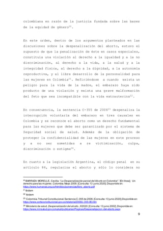 9
colombiana en razón de la justicia fundada sobre las bases
de la equidad de género20.
En este orden, dentro de los argumentos planteados en las
discusiones sobre la despenalización del aborto, estuvo el
supuesto de que la penalización de éste en casos especiales,
constituía una violación al derecho a la igualdad y a la no
discriminación, al derecho a la vida, a la salud y a la
integridad física, al derecho a la dignidad, a la autonomía
reproductiva, y al libre desarrollo de la personalidad para
las mujeres en Colombia21. Refiriéndose a cuando exista un
peligro para la vida de la madre, el embarazo haya sido
producto de una violación y exista una grave malformación
del feto que sea incompatible con la vida extrauterina22.
En consecuencia, la sentencia C-355 de 200623 despenaliza la
interrupción voluntaria del embarazo en tres causales en
Colombia y se reconoce el aborto como un derecho fundamental
para las mujeres que debe ser garantizado por el sistema de
Seguridad social de salud. Además de la obligación de
proteger la confidencialidad de las mujeres en este proceso
y a no ser sometidas a re victimización, culpa,
discriminación o estigma24.
En cuanto a la legislación Argentina, el código penal en su
artículo 86, regulariza el aborto y sólo lo considera no
20
BARRAZA MORELLE, Cecilia.“La Despenalización parcial del Aborto en Colombia”.´ [En línea]. Un
derecho para las mujeres .Colombia.Mayo 2009. [Consulta:13 junio 2020].Disponible en:
https://www.humanas.org.co/html/doc/ponencias/libro_aborto.pdf
21
Ibídem
22 Ibidem
23 Colombia.Tribunal Constitucional.Sentencia C-355 de 2006.[Consulta:13 junio 2020].Disponible en:
https://www.corteconstitucional.gov.co/relatoria/2006/c-355-06.htm
24 Ministerio de salud.Despenalización del aborto.,©2020.[Consulta:13 junio 2002].Disponible en:
https://www.minsalud.gov.co/salud/publica/ssr/Paginas/Despenalizacion-del-aborto.aspx
 
