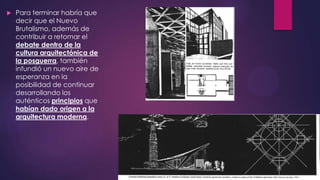 

Para terminar habría que
decir que el Nuevo
Brutalismo, además de
contribuir a retomar el
debate dentro de la
cultura arquitectónica de
la posguerra, también
infundió un nuevo aire de
esperanza en la
posibilidad de continuar
desarrollando los
auténticos principios que
habían dado origen a la
arquitectura moderna.

 