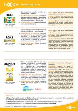 PRODUCTOS CLAVE 
CAJA DE 30 SOBRES. 
Sobres de 10 gr. 
CAJA DE 30 SOBRES. 
Sobres de 7.5 gr. 
CAJA DE 20 SOBRES. 
Sobres de 25 gr. 
Combinación de extractos herbales con 
efecto laxante y digestivo. 
● Beneficios de su consumo: Garantiza el 
adecuado tránsito intestinal y la adecuada 
digestión, evitando la indigestión luego de 
comidas muy pesadas o abundantes. 
● Recomendable para: Personas estreñidas 
o con digestión deficiente. 
Suplemento regenerador de la flora intestinal 
a base de probióticos y fibra prebiótica. 
● Beneficios de su consumo: Garantiza 
el equilibrio de la flora intestinal, efecto 
depurativo y regulador del tránsito 
intestinal, reduce la acidez y los síntomas 
de la gastritis, aumenta la inmunidad 
intestinal y general del organismo. 
● Recomendable para: Niños, jóvenes y 
adultos en general. 
Provee la proteína del más alto valor 
biológico (Bioprotein+) complementada 
con Calostro Bovino, Factores 
de Transferencia Inmunológicos, 
Inmunoglobulinas (proteínas con acción 
inmunológica), Bioferrín (Lactoferrina = 
antibiótico natural) micronutrientes, DHA y 
ARA, y Calcio Biológico. 
● Beneficios de su consumo: Eleva 
cualitativa y cuantitativamente el perfil 
proteico de la dieta diaria, eleva la resistencia 
a las enfermedades y fortalece los huesos. 
● Recomendable para: Niños, jóvenes y 
adultos que deseen mejorar su salud en 
general. 
Dosis: Tome 1 stick al día, inmediatamente 
después del almuerzo o la cena. 
Preparación: Disuelva el contenido de un stick 
(7.5 g) en una taza con 180 ml de agua caliente. 
Revuélvalo bien. 
Contenido: Extracto de Tamarindo (Tamarindus 
indica), Extracto de Té Verde (Camellia sinensis), 
Maltodextrina, Extracto de Anís (Pimpinela anisum), 
Goma Xantán. 
Dosis: Tome 1 stick al día, inmediatamente 
después del almuerzo o cena. 
Preparación: Usando un shaker o preferentemente 
una licuadora, mezcle un sobre (25 g) con 250 ml 
de jugo o agua hervida fría. 
Contenido: Inulina de Achicoria BENEO GR, 
Maltodextrina, Mix Vitamímico (Vitamina A Retinol, B1 
Tiamina, B2 Riboflavina, B3 Niacina, B6 Piridoxina, 
B9 Ácido Fólico, B12, Cobalamina, Vitamina C Ácido 
Ascórbico, Vitamina D Colecalciferol), Probióticos 
(Lactobacillus casei + Bifidobacterium bifidum), 
Pirofostato Férrico, Sulfato de Zinc, Sulfato de 
Magnesio, Ácido Cítrico, Saborizante, Stevia. 
Dosis: Tome 1 sobre a media mañana y otro a 
media tarde. 
Preparación: Usando un shaker o 
preferentemente una licuadora, mezcle un sobre 
(25 g) con 250 ml de jugo o agua hervida fría. 
Contenido: BioProtein (Proteína Aislada de Suero 
de Leche Instantánea IWPI + Proteína Aislada de 
Soya + Proteína de Albúmina de Huevo + Calostro 
Bobino (50% lgG)), Maltodextrina, Inulina de 
Achicoria BENEO GR, Grasa Vegetal en Polvo, 
Fosfato de Calcio (Complejo de Calcio Lácteo), 
Mix de Aminoácidos (L-arginina, L-glutamina, 
L-ornitina, L-carnitina, L-cisteína, Inositol y Colina), 
Mix Vitamímico (Vitamina A Retinol, B1 Tiamina, 
B2 Riboflavina, B3 Niacina, B6 Piridoxina, B9 
Ácido Fólico, B12 Cobalamina, Vitamina C Ácido 
Ascórbico, Vitamina D Colecalciferol), Goma 
Xantán, BioferrínTM (Lactoferrina), Ácidos Grasos 
Esenciales (DHA y ARA), Saborizantes, Stevia. 
* Sabías qué... 
El Biopro+Tect está formulado con Bioferrín ®, un anti-viral de origen natural en presentación láctea que ofrece a 
un mecanismo único para mantener una óptima salud. 
Los Probióticos contribuyen al equilibrio de la flora bacteriana intestinal y potencian el sistema 
inmunológico. Encuentra 10 mil millones de ellos en cada stick de Flora Liv y RGX2. 
* Vea también Pack FUXION X-Kids en la página de combinaciones 
 