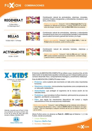 COMBINACIONES 
Combinación natural de aminoácidos, vitaminas, minerales, 
extractos frutales energizantes y antioxidantes (revesterol, acai 
berry, entre otros). 
Dosis y uso sugerido: Consumir 1 stick de Vitaenergia Xtra T en las 
mañanas y/o después de almuerzo, o cuando requiera de una dosis 
extra de energía; consumir 1 stick de Elixir HGH antes de acostarse. 
Combinación natural de aminoácidos, vitaminas y antioxidantes 
(revesterol) de la mano con componentes herbales y antioxidantes 
para la salud hormonal y general del hombre y la mujer. 
Dosis y uso sugerido: Consumir 1 stick de Elixir HGH y 1 stick de 
Probal antes de acostarse, puede tomarlos juntos. 
Combinación natural de extractos herbales, vitaminas y 
aminoácidos. 
Dosis y uso sugerido: Consumir 1 stick de ON junto con 1 stick de 
OFF cuando necesite incrementar su concentración, controlar la fatiga 
y elevar el ánimo o cuando lo desee. 
El término ALIMENTACIÓN COMPLETA se refiere a que, durante el día, el niño 
debe recibir en la dieta todos aquellos nutrientes que son indispensables para su 
correcto desarrollo físico, comportamiento fisiológico y rendimiento intelectual. 
Esta ALIMENTACIÓN COMPLETA debe incluir: 
● Proteínas: como sustento del crecimiento en talla entre otras importantes 
funciones. 
● Vitaminas y minerales: micronutrientes importantes como complemento de 
un adecuado metabolismo. 
● Antioxidantes: que protegen al organismo de la nociva acción de los 
radicales libres. 
● Probióticos: que normalizan la flora intestinal, optimizando los procesos de 
digestión, asimilación y evacuación. 
● Fibra: que regula los mecanismos depurativos del cuerpo y regula 
naturalmente el ritmo de evacuaciones intestinales. 
Dosis y uso sugerido: Consumir 1 stick de Flora Liv por las mañanas como refresco o 
1 hora después del almuerzo o cena; 1 sobre de BioPro Tect en el desayuno con agua 
o leche; 1 stick de Vitaenergia a cualquier momento del día, por la mañana o tarde (no 
por la noche). 
15 Elixir HGH + 
15 Vitaenergia Xtra T 
15 Elixir HGH + 15 Probal 
15 ON + 15 OFF 
14 Flora Liv + 14 Vitaenergia + 
14 BioPro Tect 
Además, recuerda que el Pack X- Kids 
es un producto con causa, es decir, que 
el 3% de la venta de cada caja será 
donado a Aldeas Infantiles SOS. 
Ahora FuXion pone a tu alcance su Pack X – KIDS bajo el Sistema 1, 2, 3 de 
FuXion, donde encontrarás: 
1 Limpia: Flora Liv 
2 Regenera: BioPro Tect 
3 Revitaliza: Vitaenergia 
