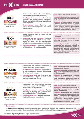 Combinación natural de aminoácidos, 
vitaminas y antioxidantes (resveratrol). 
● Beneficios de su consumo: Combate los 
síntomas del envejecimiento, mejorando 
el nivel energético, anímico y la apariencia 
física en general. 
● Recomendable para: Personas que 
deseen desacelerar el proceso natural de 
envejecimiento. 
Bebida funcional para la salud de las 
articulaciones. 
● Beneficios de su consumo: Refuerza 
la integridad de las articulaciones sanas. 
Mejora la salud de las articulaciones 
dañadas, eliminando los dolores y molestias. 
● Recomendable para: Deportistas, personas 
con sobrepeso o de edad avanzada. 
Combinación de extractos energéticos y 
mejoradores de la salud hormonal. 
● Beneficios de su consumo: Mejora el nivel 
de energía, el ánimo, la líbido, la fertilidad y 
eleva la potencia sexual. 
● Recomendable para: Personas que por 
motivos del estrés o el paso de los años han 
visto reducida su vida sexual. 
Combinación de componentes herbales 
y antioxidantes para la salud hormonal y 
general del hombre y la mujer. 
● Beneficios de su consumo: Permite 
al hombre y la mujer vivir con una salud 
hormonal a plenitud. Protege la vista. 
● Recomendable para: Hombres y mujeres, 
desde adolescentes en adelante. 
Dosis: Tome un stick cuando necesite controlar 
la fatiga y mejorar el ánimo. 
Preparación: Disuelva el contenido de un stick 
(7.5 g), en un vaso con 180 ml de agua hervida 
fría. Revuélvalo bien. 
Contenido: Mix de Aminoácidos (L-arginina, 
L-glutamina, Isoleucina, Glicina, L-ornitina, 
Valina), Maltodextrina, Ácido Cítrico, Sulfato de 
Zinc, Extracto seco de Jalea Real, Stevia. 
Dosis: Tome un stick antes de acostarse. 
Preparación: Disuelva el contenido de un 
stick (7.5 g) en una taza con 180 ml de agua 
caliente. Revuélvalo bien. 
Contenido: Maltodextrina, Mix Vitamínico 
(Vitamina A Retinol, Vitamina C Acido Ascorbico, 
Vitamina E Alfa Tocoferol), Mix de Aminoácidos 
(L-arginina, L-ornitina, Triptófano), Ácido Citrico, 
Extracto de Soya, Luteína (Extracto de Marigold), 
Té Verde, Aceite esencial de limón, Colorante 
natural Globe WS-15 (Achiote), Stevia. 
SISTEMA ANTIEDAD 
Dosis: Tome un stick antes de acostarse. 
Preparación: Disuelva el contenido de un stick 
(7.5 g), en un vaso con 180 ml de agua hervida 
fría. Revuélvalo bien. 
Contenido: Mix de Aminoácidos (L-arginina, 
L-glutamina, Isoleucina, L-lisina, L-ornitina, 
Valina), Maltodextrina, Mix Vitamínico (Vitamina 
C Ácido Ascórbico, Vitamina D Colecalciferol, 
Vitamina E Alfa Tocoferol), Ácido Cítrico, 
Resveratrol, Saborizante de Uva, Stevia. 
Dosis: Tome 1 stick al día, a media mañana o 
a media tarde. 
Preparación: Disuelva el contenido de un 
stick (7.5 g) en una taza con 180 ml de agua 
caliente. Revuélvalo bien. 
Contenido: L-glutamina, Curcumina, Jengibre, 
Maltodextrina, Mix Vitamímico (Vitamina A, 
Vitamina B5 Ácido Pantoténico, Vitamina C 
Ácido Ascórbico, Vitamina D Colecalciferol, 
Vitamina E Alfa Tocoferol), Extracto de Té 
Verde, Ácido Cítrico, Luteína (Extracto de 
Marigold), Omega 3, Stevia. 
CAJA DE 30 SOBRES. 
Sobres de 7.5 gr. 
CAJA DE 30 SOBRES. 
Sobres de 7.5 gr. 
CAJA DE 30 SOBRES. 
Sobres de 7.5 gr. 
CAJA DE 30 SOBRES. 
Sobres de 7.5 gr. 
* Sabías qué... 
El HGH contiene resveratrol, un antioxidante que activa las enzimas sirtuínas, que influyen en la supervivencia 
de los mamíferos; relaja y dilata las arterias, reduciendo los niveles de triglicéridos y colesterol. 
* Vea también Regenérate y Bellas en la página de combinaciones 
 