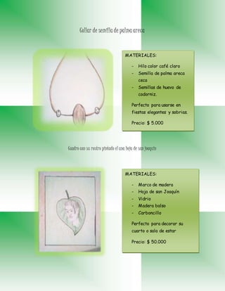 Collar de semilla de palma areca
Cuadro con su rostro pintado el una hoja de san joaquin
MATERIALES:
- Hilo color café claro
- Semilla de palma areca
ceca
- Semillas de huevo de
codorniz.
Perfecto para usarse en
fiestas elegantes y sobrias.
Precio: $ 5.000
MATERIALES:
- Marco de madera
- Hoja de san Joaquín
- Vidrio
- Madera balso
- Carboncillo
Perfecto para decorar su
cuarto o sala de estar
Precio: $ 50.000