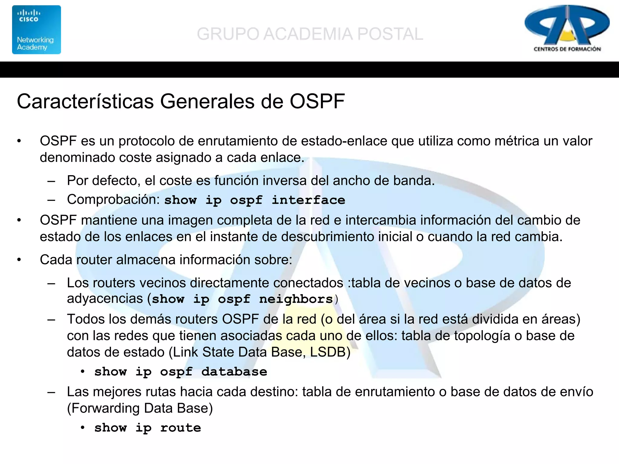 GRUPO ACADEMIA POSTAL
Características Generales de OSPF
• OSPF es un protocolo de enrutamiento de estado-enlace que utiliza como métrica un valor
denominado coste asignado a cada enlace.
– Por defecto, el coste es función inversa del ancho de banda.
– Comprobación: show ip ospf interface
• OSPF mantiene una imagen completa de la red e intercambia información del cambio de
estado de los enlaces en el instante de descubrimiento inicial o cuando la red cambia.
• Cada router almacena información sobre:
– Los routers vecinos directamente conectados :tabla de vecinos o base de datos de
adyacencias (show ip ospf neighbors)
– Todos los demás routers OSPF de la red (o del área si la red está dividida en áreas)
con las redes que tienen asociadas cada uno de ellos: tabla de topología o base de
datos de estado (Link State Data Base, LSDB)
• show ip ospf database
– Las mejores rutas hacia cada destino: tabla de enrutamiento o base de datos de envío
(Forwarding Data Base)
• show ip route
 