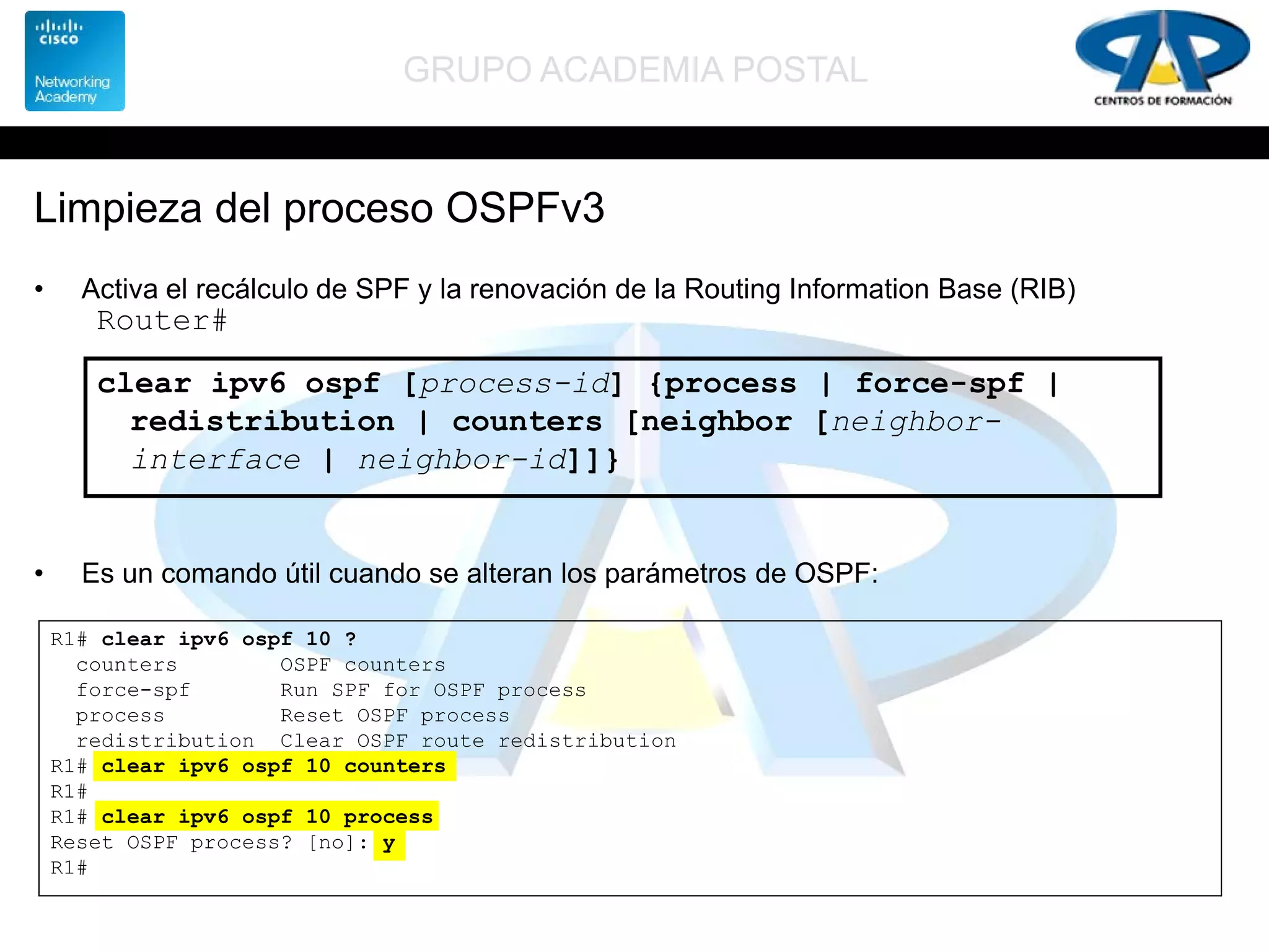 GRUPO ACADEMIA POSTAL
Limpieza del proceso OSPFv3
• Activa el recálculo de SPF y la renovación de la Routing Information Base (RIB)
• Es un comando útil cuando se alteran los parámetros de OSPF:
Router#
clear ipv6 ospf [process-id] {process | force-spf |
redistribution | counters [neighbor [neighbor-
interface | neighbor-id]]}
R1# clear ipv6 ospf 10 ?
counters OSPF counters
force-spf Run SPF for OSPF process
process Reset OSPF process
redistribution Clear OSPF route redistribution
R1# clear ipv6 ospf 10 counters
R1#
R1# clear ipv6 ospf 10 process
Reset OSPF process? [no]: y
R1#
 