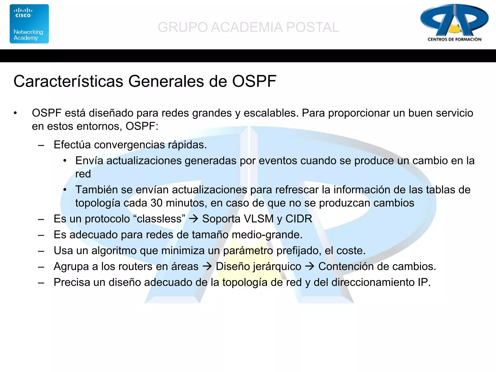 GRUPO ACADEMIA POSTAL
Características Generales de OSPF
• OSPF está diseñado para redes grandes y escalables. Para proporcionar un buen servicio
en estos entornos, OSPF:
– Efectúa convergencias rápidas.
• Envía actualizaciones generadas por eventos cuando se produce un cambio en la
red
• También se envían actualizaciones para refrescar la información de las tablas de
topología cada 30 minutos, en caso de que no se produzcan cambios
– Es un protocolo “classless”  Soporta VLSM y CIDR
– Es adecuado para redes de tamaño medio-grande.
– Usa un algoritmo que minimiza un parámetro prefijado, el coste.
– Agrupa a los routers en áreas  Diseño jerárquico  Contención de cambios.
– Precisa un diseño adecuado de la topología de red y del direccionamiento IP.
 