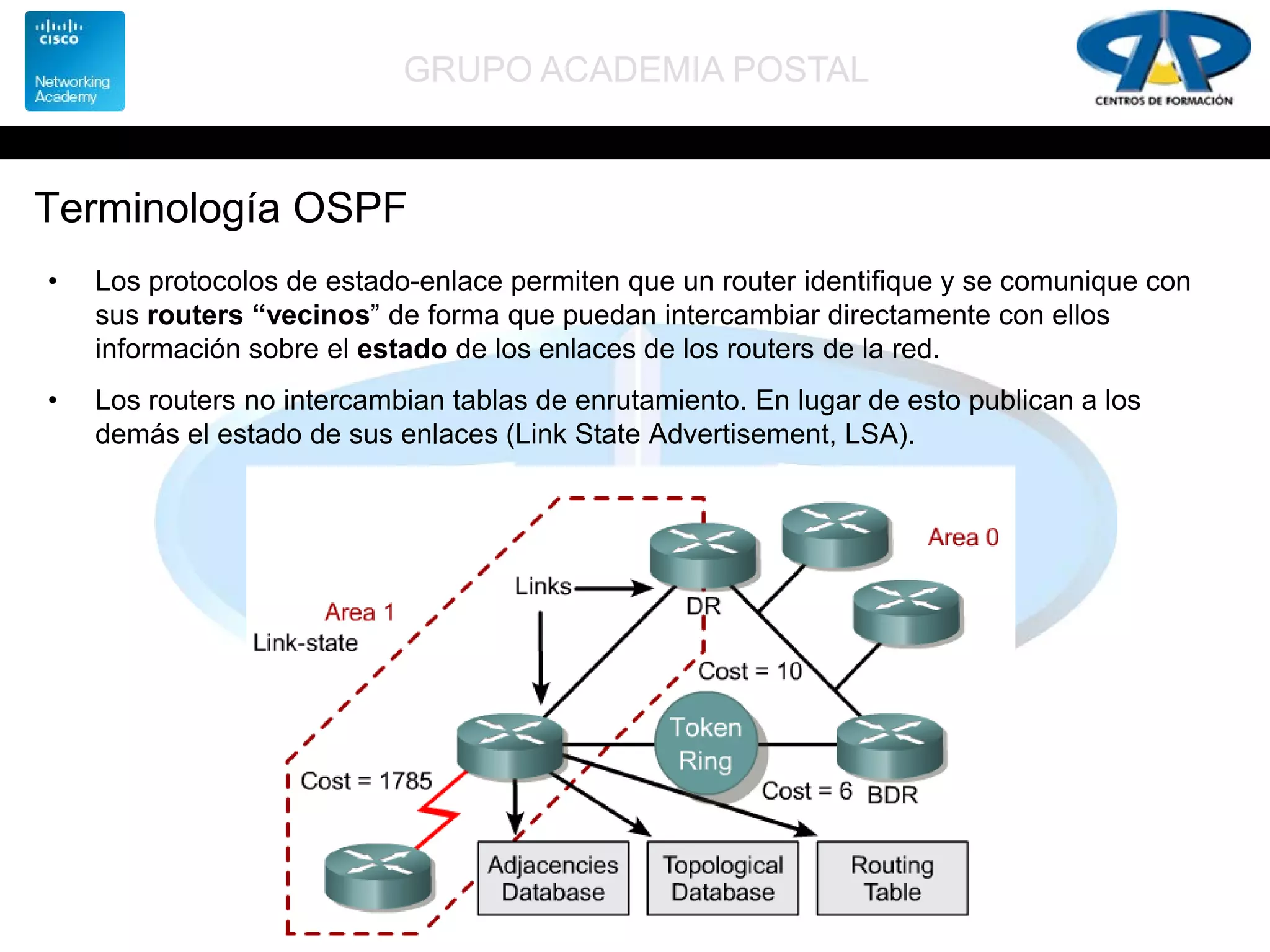 GRUPO ACADEMIA POSTAL
Terminología OSPF
• Los protocolos de estado-enlace permiten que un router identifique y se comunique con
sus routers “vecinos” de forma que puedan intercambiar directamente con ellos
información sobre el estado de los enlaces de los routers de la red.
• Los routers no intercambian tablas de enrutamiento. En lugar de esto publican a los
demás el estado de sus enlaces (Link State Advertisement, LSA).
 