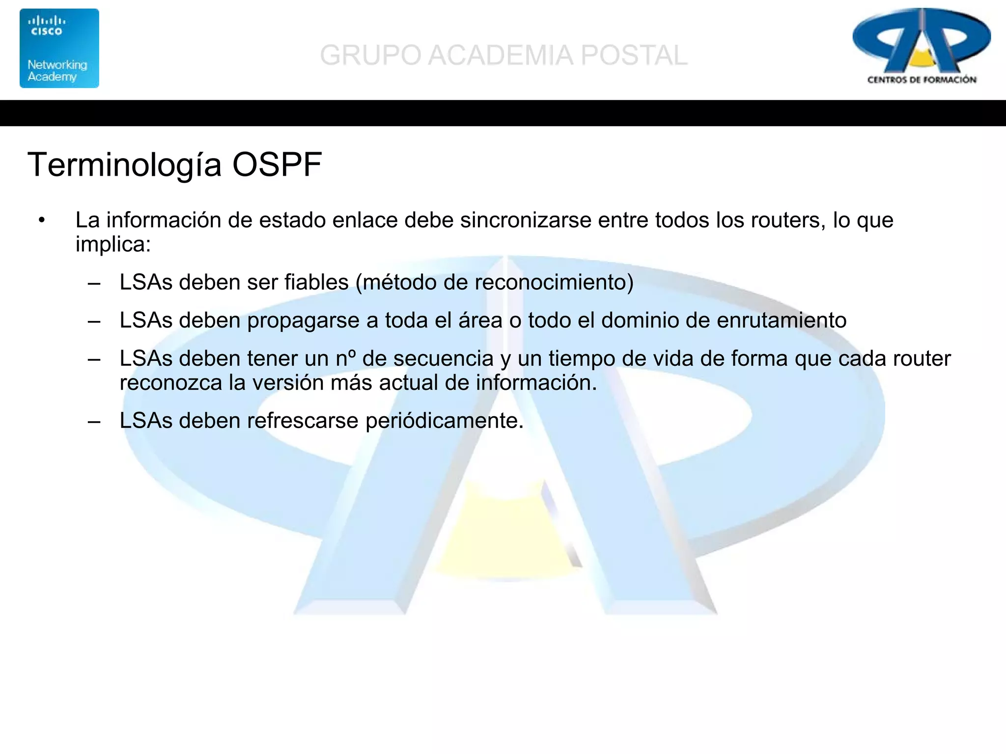 GRUPO ACADEMIA POSTAL
Terminología OSPF
• La información de estado enlace debe sincronizarse entre todos los routers, lo que
implica:
– LSAs deben ser fiables (método de reconocimiento)
– LSAs deben propagarse a toda el área o todo el dominio de enrutamiento
– LSAs deben tener un nº de secuencia y un tiempo de vida de forma que cada router
reconozca la versión más actual de información.
– LSAs deben refrescarse periódicamente.
 