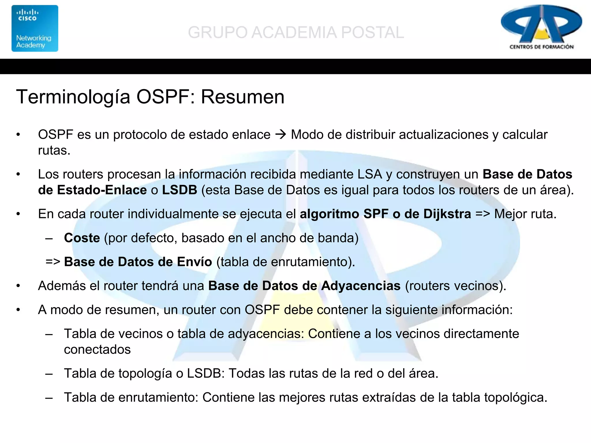 GRUPO ACADEMIA POSTAL
Terminología OSPF: Resumen
• OSPF es un protocolo de estado enlace  Modo de distribuir actualizaciones y calcular
rutas.
• Los routers procesan la información recibida mediante LSA y construyen un Base de Datos
de Estado-Enlace o LSDB (esta Base de Datos es igual para todos los routers de un área).
• En cada router individualmente se ejecuta el algoritmo SPF o de Dijkstra => Mejor ruta.
– Coste (por defecto, basado en el ancho de banda)
=> Base de Datos de Envío (tabla de enrutamiento).
• Además el router tendrá una Base de Datos de Adyacencias (routers vecinos).
• A modo de resumen, un router con OSPF debe contener la siguiente información:
– Tabla de vecinos o tabla de adyacencias: Contiene a los vecinos directamente
conectados
– Tabla de topología o LSDB: Todas las rutas de la red o del área.
– Tabla de enrutamiento: Contiene las mejores rutas extraídas de la tabla topológica.
 