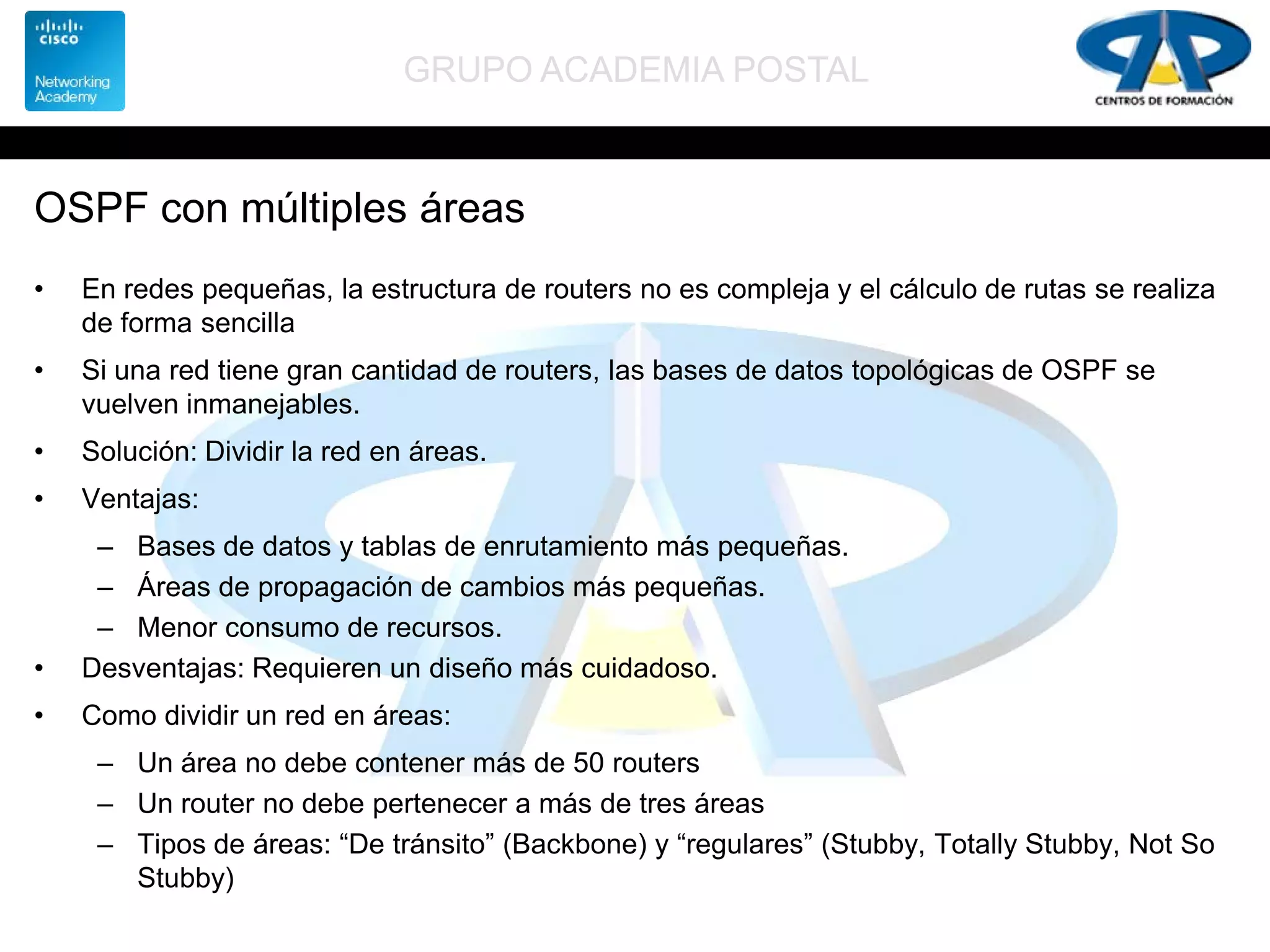 GRUPO ACADEMIA POSTAL
OSPF con múltiples áreas
• En redes pequeñas, la estructura de routers no es compleja y el cálculo de rutas se realiza
de forma sencilla
• Si una red tiene gran cantidad de routers, las bases de datos topológicas de OSPF se
vuelven inmanejables.
• Solución: Dividir la red en áreas.
• Ventajas:
– Bases de datos y tablas de enrutamiento más pequeñas.
– Áreas de propagación de cambios más pequeñas.
– Menor consumo de recursos.
• Desventajas: Requieren un diseño más cuidadoso.
• Como dividir un red en áreas:
– Un área no debe contener más de 50 routers
– Un router no debe pertenecer a más de tres áreas
– Tipos de áreas: “De tránsito” (Backbone) y “regulares” (Stubby, Totally Stubby, Not So
Stubby)
 