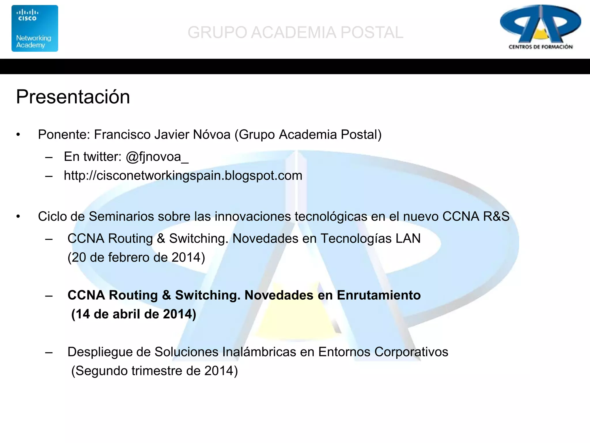 GRUPO ACADEMIA POSTAL
Presentación
• Ponente: Francisco Javier Nóvoa (Grupo Academia Postal)
– En twitter: @fjnovoa_
– http://cisconetworkingspain.blogspot.com
• Ciclo de Seminarios sobre las innovaciones tecnológicas en el nuevo CCNA R&S
– CCNA Routing & Switching. Novedades en Tecnologías LAN
(20 de febrero de 2014)
– CCNA Routing & Switching. Novedades en Enrutamiento
(14 de abril de 2014)
– Despliegue de Soluciones Inalámbricas en Entornos Corporativos
(Segundo trimestre de 2014)
 