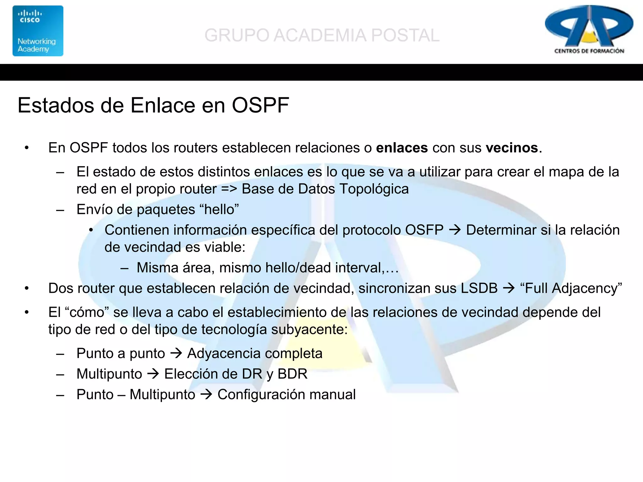 GRUPO ACADEMIA POSTAL
Estados de Enlace en OSPF
• En OSPF todos los routers establecen relaciones o enlaces con sus vecinos.
– El estado de estos distintos enlaces es lo que se va a utilizar para crear el mapa de la
red en el propio router => Base de Datos Topológica
– Envío de paquetes “hello”
• Contienen información específica del protocolo OSFP  Determinar si la relación
de vecindad es viable:
– Misma área, mismo hello/dead interval,…
• Dos router que establecen relación de vecindad, sincronizan sus LSDB  “Full Adjacency”
• El “cómo” se lleva a cabo el establecimiento de las relaciones de vecindad depende del
tipo de red o del tipo de tecnología subyacente:
– Punto a punto  Adyacencia completa
– Multipunto  Elección de DR y BDR
– Punto – Multipunto  Configuración manual
 