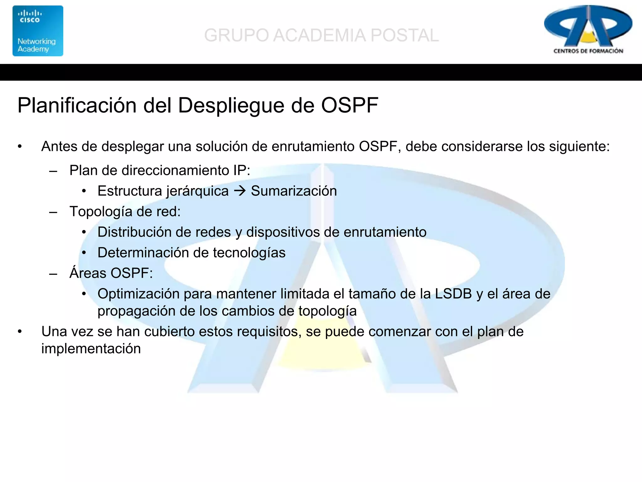 GRUPO ACADEMIA POSTAL
Planificación del Despliegue de OSPF
• Antes de desplegar una solución de enrutamiento OSPF, debe considerarse los siguiente:
– Plan de direccionamiento IP:
• Estructura jerárquica  Sumarización
– Topología de red:
• Distribución de redes y dispositivos de enrutamiento
• Determinación de tecnologías
– Áreas OSPF:
• Optimización para mantener limitada el tamaño de la LSDB y el área de
propagación de los cambios de topología
• Una vez se han cubierto estos requisitos, se puede comenzar con el plan de
implementación
 