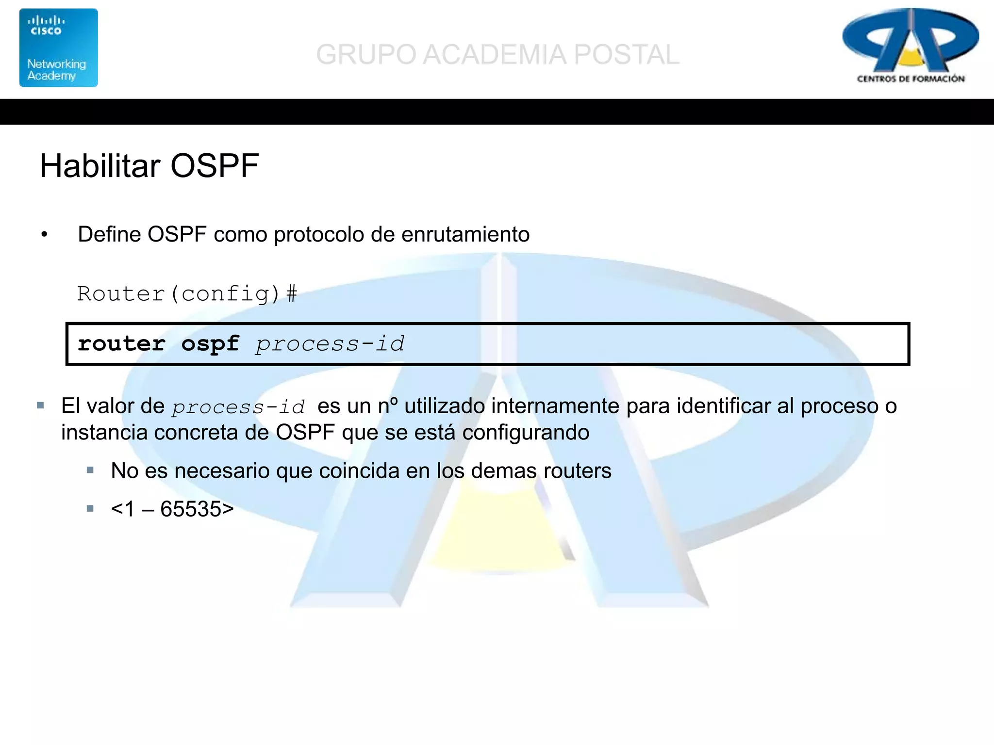 GRUPO ACADEMIA POSTAL
Habilitar OSPF
• Define OSPF como protocolo de enrutamiento
Router(config)#
router ospf process-id
 El valor de process-id es un nº utilizado internamente para identificar al proceso o
instancia concreta de OSPF que se está configurando
 No es necesario que coincida en los demas routers
 <1 – 65535>
 
