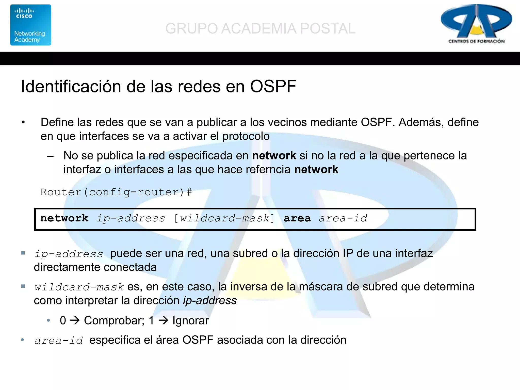 GRUPO ACADEMIA POSTAL
Identificación de las redes en OSPF
• Define las redes que se van a publicar a los vecinos mediante OSPF. Además, define
en que interfaces se va a activar el protocolo
– No se publica la red especificada en network si no la red a la que pertenece la
interfaz o interfaces a las que hace referncia network
Router(config-router)#
network ip-address [wildcard-mask] area area-id
 ip-address puede ser una red, una subred o la dirección IP de una interfaz
directamente conectada
 wildcard-mask es, en este caso, la inversa de la máscara de subred que determina
como interpretar la dirección ip-address
• 0  Comprobar; 1  Ignorar
• area-id especifica el área OSPF asociada con la dirección
 