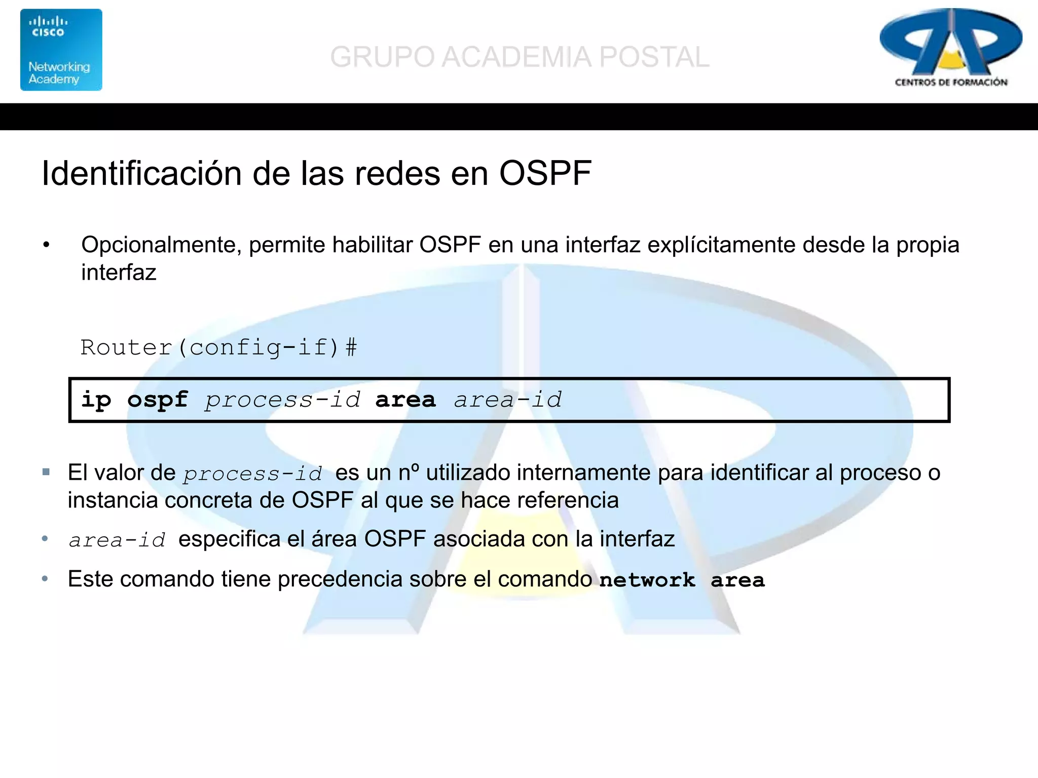 GRUPO ACADEMIA POSTAL
Identificación de las redes en OSPF
• Opcionalmente, permite habilitar OSPF en una interfaz explícitamente desde la propia
interfaz
Router(config-if)#
ip ospf process-id area area-id
 El valor de process-id es un nº utilizado internamente para identificar al proceso o
instancia concreta de OSPF al que se hace referencia
• area-id especifica el área OSPF asociada con la interfaz
• Este comando tiene precedencia sobre el comando network area
 