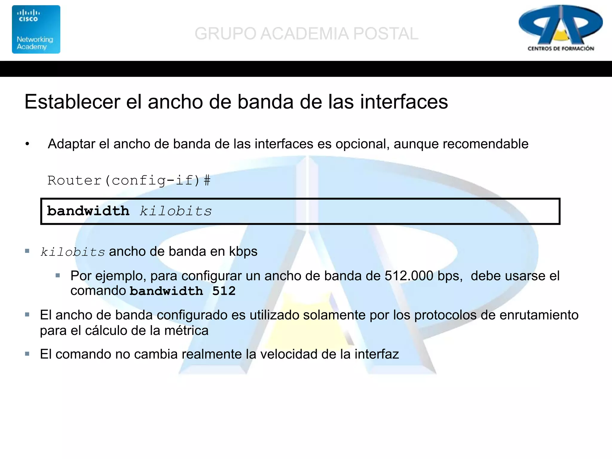 GRUPO ACADEMIA POSTAL
Establecer el ancho de banda de las interfaces
• Adaptar el ancho de banda de las interfaces es opcional, aunque recomendable
Router(config-if)#
bandwidth kilobits
 kilobits ancho de banda en kbps
 Por ejemplo, para configurar un ancho de banda de 512.000 bps, debe usarse el
comando bandwidth 512
 El ancho de banda configurado es utilizado solamente por los protocolos de enrutamiento
para el cálculo de la métrica
 El comando no cambia realmente la velocidad de la interfaz
 