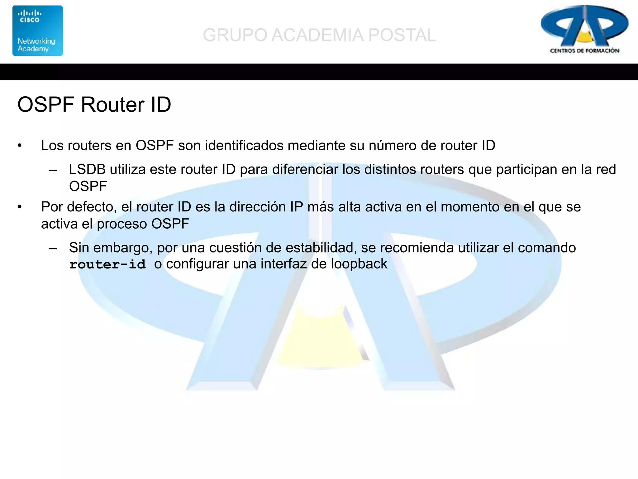 GRUPO ACADEMIA POSTAL
OSPF Router ID
• Los routers en OSPF son identificados mediante su número de router ID
– LSDB utiliza este router ID para diferenciar los distintos routers que participan en la red
OSPF
• Por defecto, el router ID es la dirección IP más alta activa en el momento en el que se
activa el proceso OSPF
– Sin embargo, por una cuestión de estabilidad, se recomienda utilizar el comando
router-id o configurar una interfaz de loopback
 