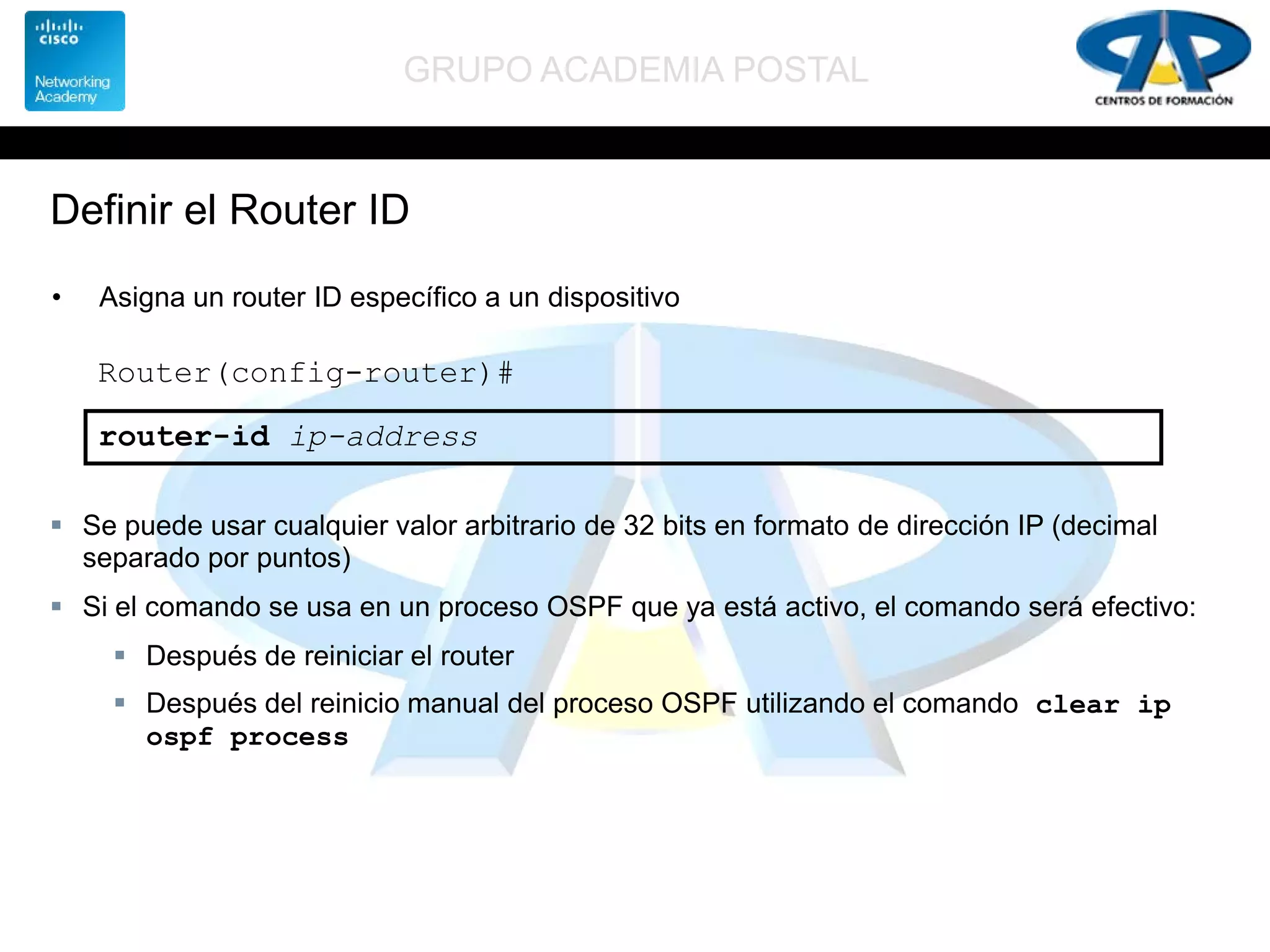 GRUPO ACADEMIA POSTAL
Definir el Router ID
• Asigna un router ID específico a un dispositivo
Router(config-router)#
router-id ip-address
 Se puede usar cualquier valor arbitrario de 32 bits en formato de dirección IP (decimal
separado por puntos)
 Si el comando se usa en un proceso OSPF que ya está activo, el comando será efectivo:
 Después de reiniciar el router
 Después del reinicio manual del proceso OSPF utilizando el comando clear ip
ospf process
 