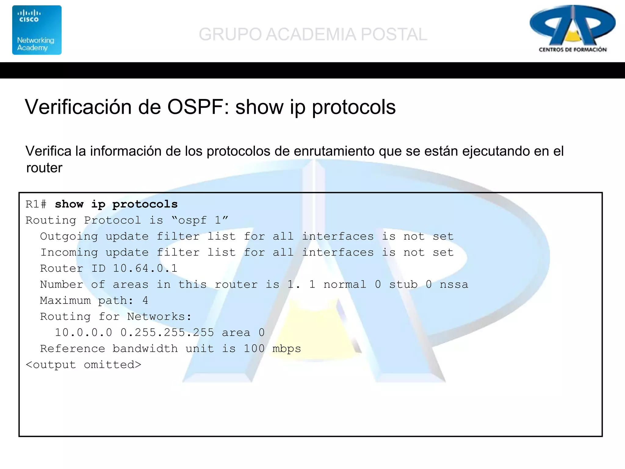 GRUPO ACADEMIA POSTAL
Verificación de OSPF: show ip protocols
R1# show ip protocols
Routing Protocol is “ospf 1”
Outgoing update filter list for all interfaces is not set
Incoming update filter list for all interfaces is not set
Router ID 10.64.0.1
Number of areas in this router is 1. 1 normal 0 stub 0 nssa
Maximum path: 4
Routing for Networks:
10.0.0.0 0.255.255.255 area 0
Reference bandwidth unit is 100 mbps
<output omitted>
Verifica la información de los protocolos de enrutamiento que se están ejecutando en el
router
 