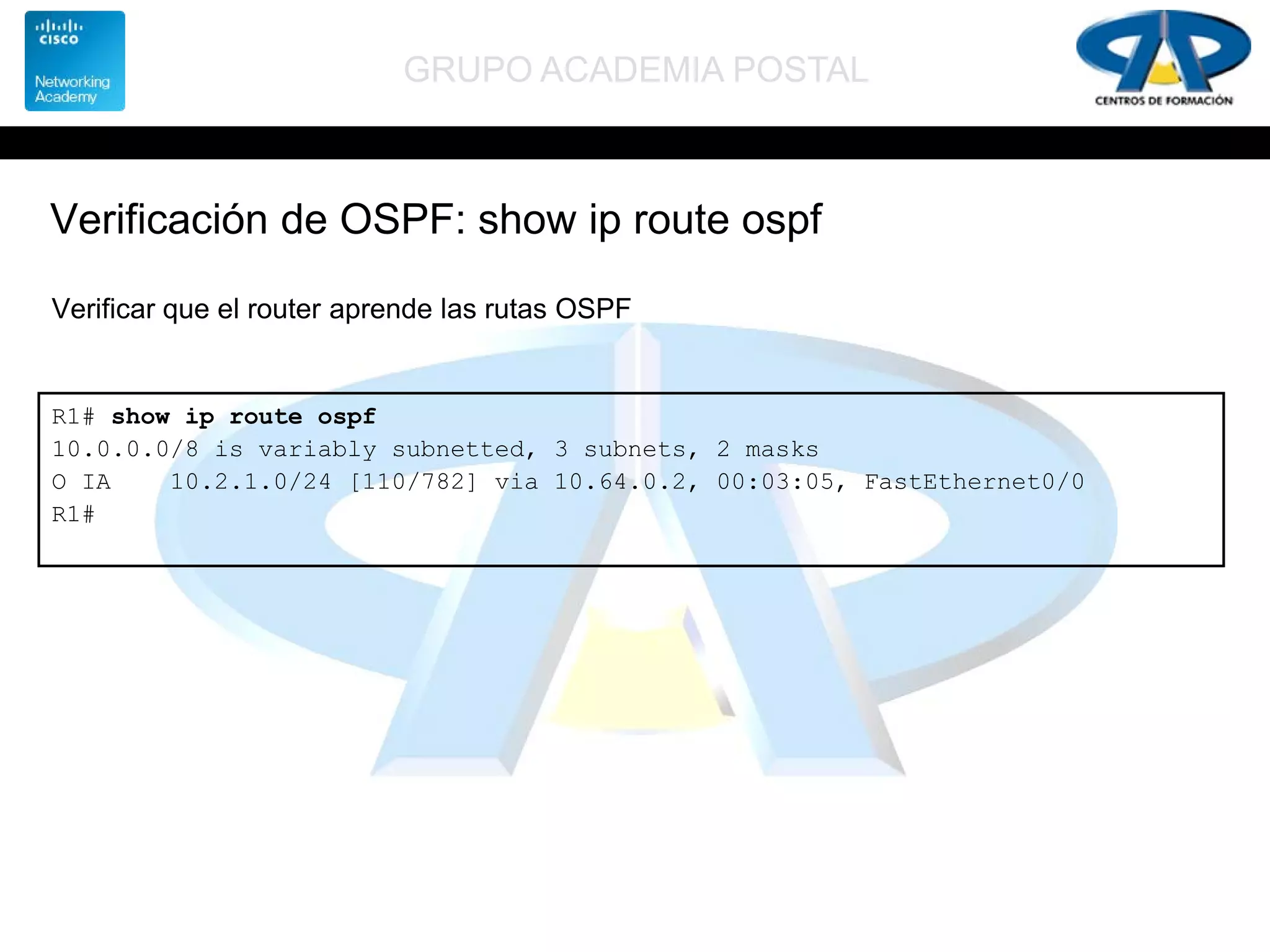 GRUPO ACADEMIA POSTAL
Verificación de OSPF: show ip route ospf
R1# show ip route ospf
10.0.0.0/8 is variably subnetted, 3 subnets, 2 masks
O IA 10.2.1.0/24 [110/782] via 10.64.0.2, 00:03:05, FastEthernet0/0
R1#
Verificar que el router aprende las rutas OSPF
 