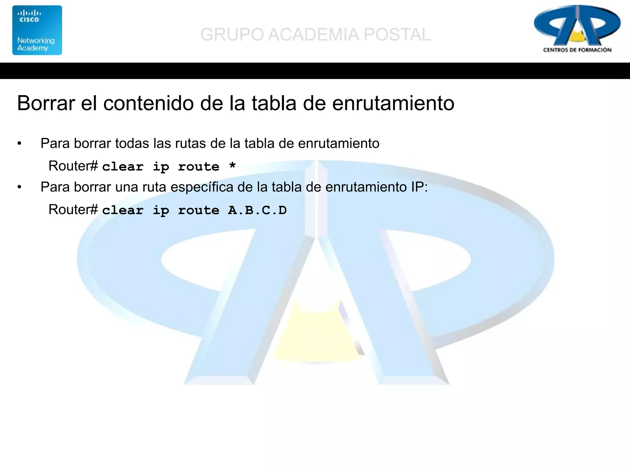 GRUPO ACADEMIA POSTAL
Borrar el contenido de la tabla de enrutamiento
• Para borrar todas las rutas de la tabla de enrutamiento
Router# clear ip route *
• Para borrar una ruta específica de la tabla de enrutamiento IP:
Router# clear ip route A.B.C.D
 