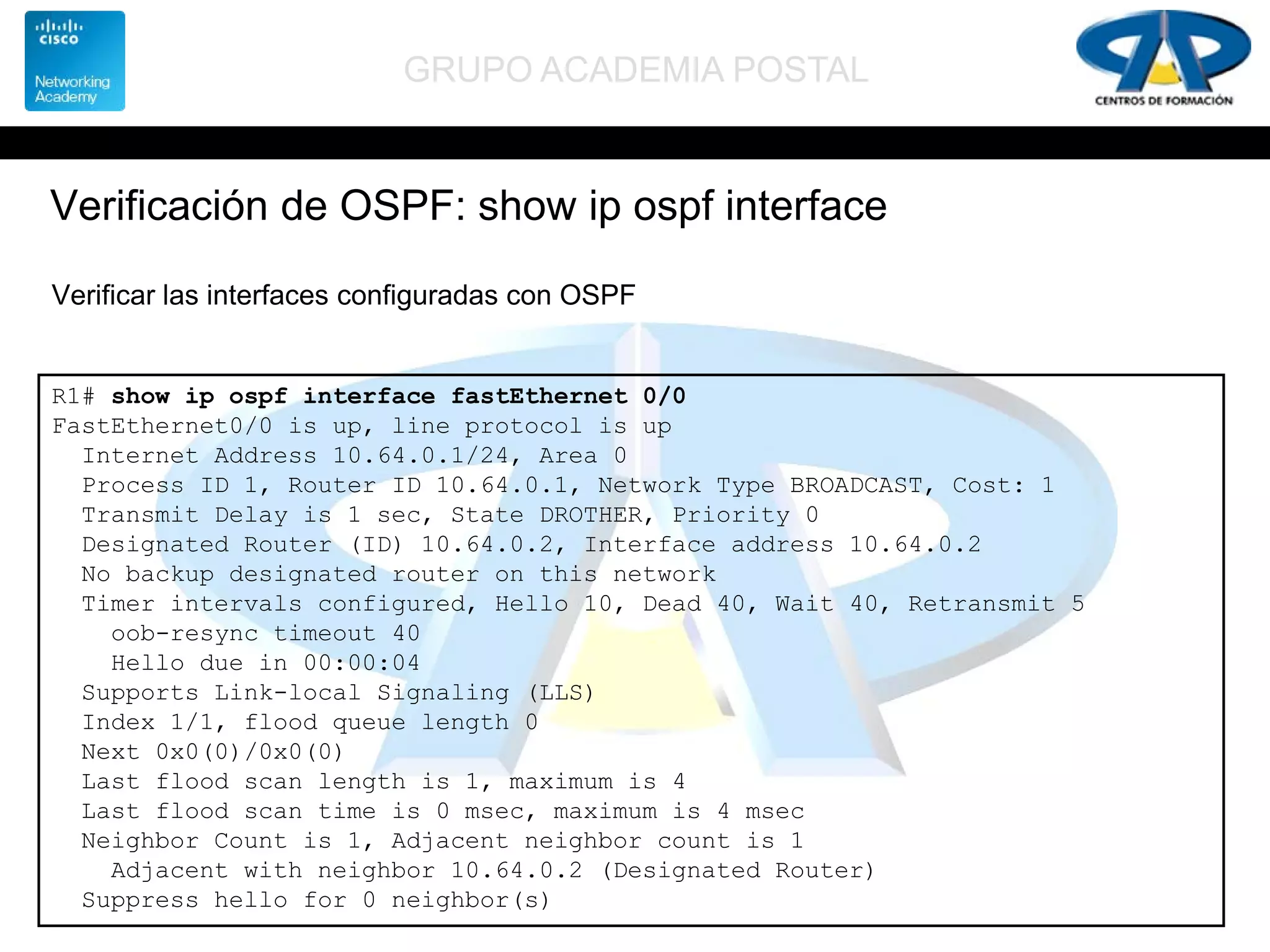 GRUPO ACADEMIA POSTAL
Verificación de OSPF: show ip ospf interface
R1# show ip ospf interface fastEthernet 0/0
FastEthernet0/0 is up, line protocol is up
Internet Address 10.64.0.1/24, Area 0
Process ID 1, Router ID 10.64.0.1, Network Type BROADCAST, Cost: 1
Transmit Delay is 1 sec, State DROTHER, Priority 0
Designated Router (ID) 10.64.0.2, Interface address 10.64.0.2
No backup designated router on this network
Timer intervals configured, Hello 10, Dead 40, Wait 40, Retransmit 5
oob-resync timeout 40
Hello due in 00:00:04
Supports Link-local Signaling (LLS)
Index 1/1, flood queue length 0
Next 0x0(0)/0x0(0)
Last flood scan length is 1, maximum is 4
Last flood scan time is 0 msec, maximum is 4 msec
Neighbor Count is 1, Adjacent neighbor count is 1
Adjacent with neighbor 10.64.0.2 (Designated Router)
Suppress hello for 0 neighbor(s)
Verificar las interfaces configuradas con OSPF
 
