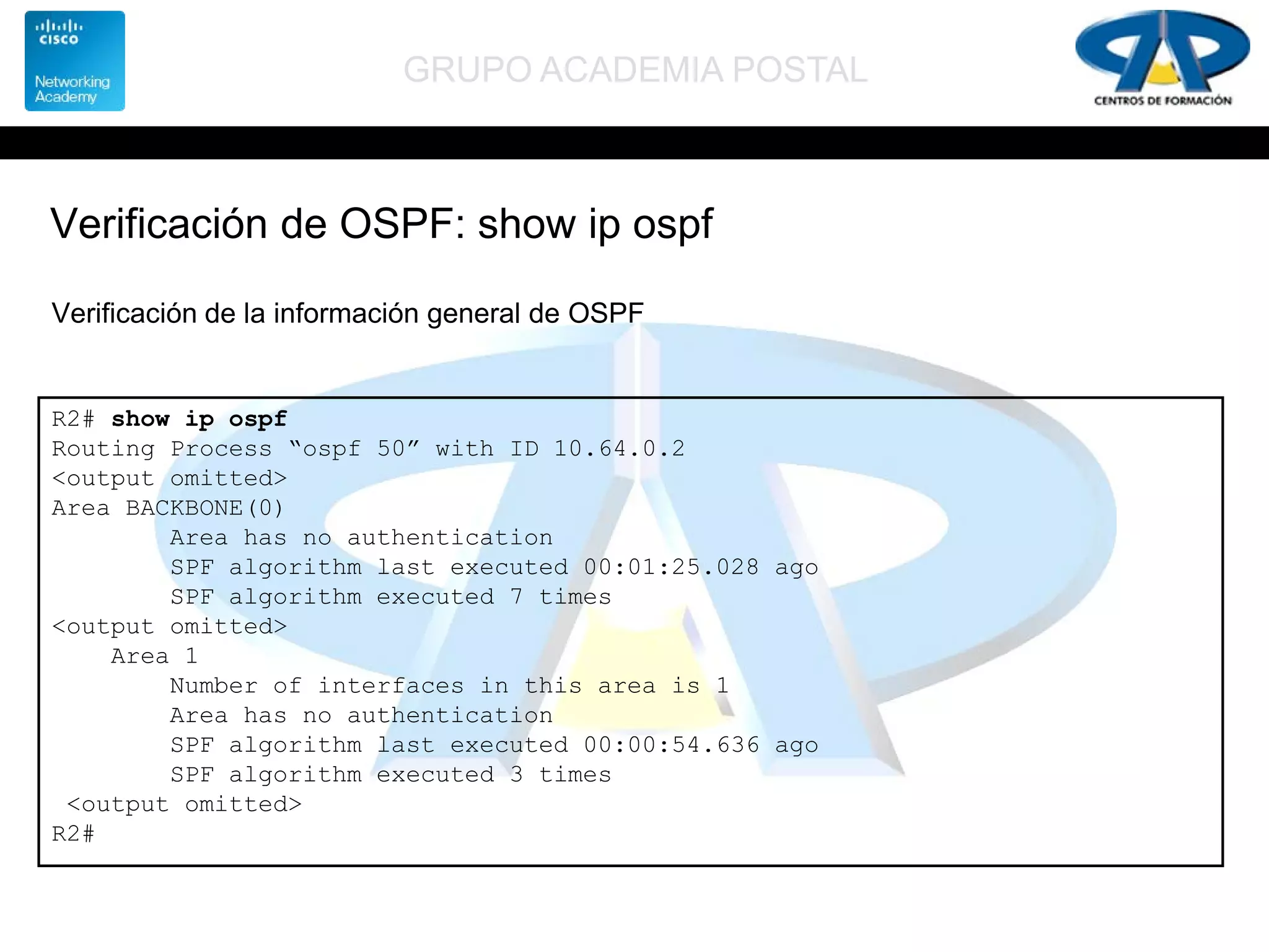GRUPO ACADEMIA POSTAL
Verificación de OSPF: show ip ospf
R2# show ip ospf
Routing Process “ospf 50” with ID 10.64.0.2
<output omitted>
Area BACKBONE(0)
Area has no authentication
SPF algorithm last executed 00:01:25.028 ago
SPF algorithm executed 7 times
<output omitted>
Area 1
Number of interfaces in this area is 1
Area has no authentication
SPF algorithm last executed 00:00:54.636 ago
SPF algorithm executed 3 times
<output omitted>
R2#
Verificación de la información general de OSPF
 