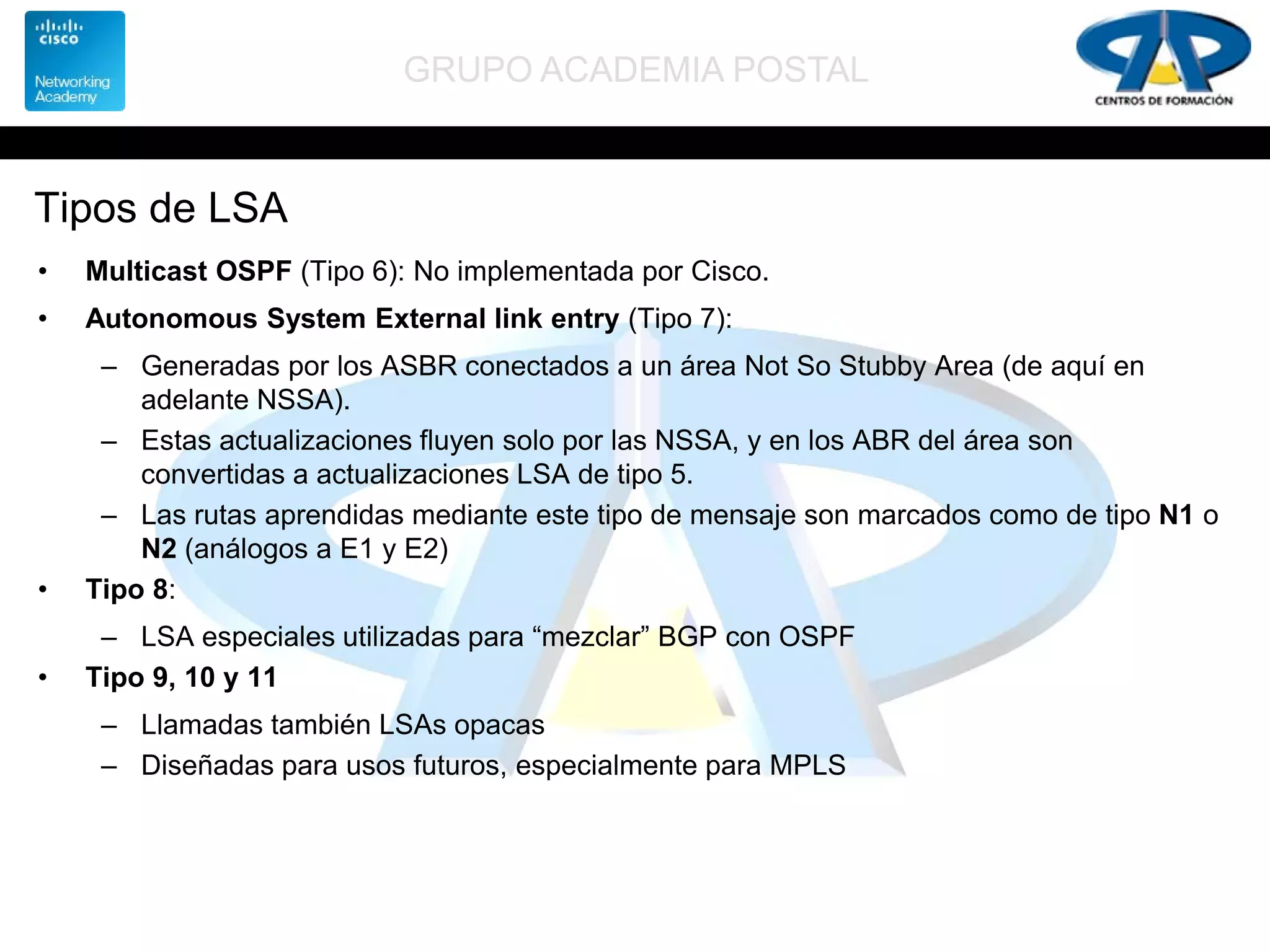 GRUPO ACADEMIA POSTAL
Tipos de LSA
• Multicast OSPF (Tipo 6): No implementada por Cisco.
• Autonomous System External link entry (Tipo 7):
– Generadas por los ASBR conectados a un área Not So Stubby Area (de aquí en
adelante NSSA).
– Estas actualizaciones fluyen solo por las NSSA, y en los ABR del área son
convertidas a actualizaciones LSA de tipo 5.
– Las rutas aprendidas mediante este tipo de mensaje son marcados como de tipo N1 o
N2 (análogos a E1 y E2)
• Tipo 8:
– LSA especiales utilizadas para “mezclar” BGP con OSPF
• Tipo 9, 10 y 11
– Llamadas también LSAs opacas
– Diseñadas para usos futuros, especialmente para MPLS
 