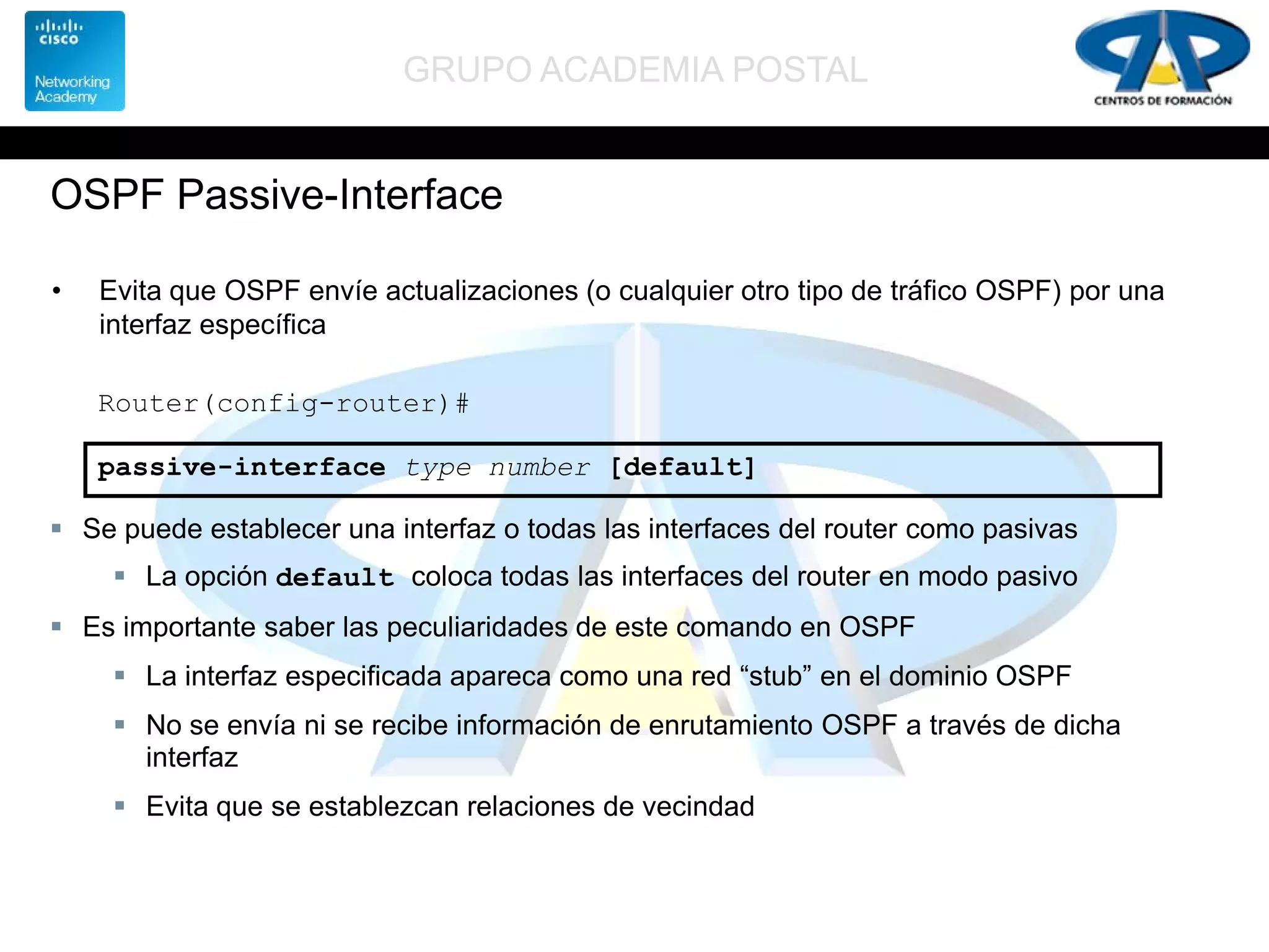 GRUPO ACADEMIA POSTAL
OSPF Passive-Interface
• Evita que OSPF envíe actualizaciones (o cualquier otro tipo de tráfico OSPF) por una
interfaz específica
Router(config-router)#
passive-interface type number [default]
 Se puede establecer una interfaz o todas las interfaces del router como pasivas
 La opción default coloca todas las interfaces del router en modo pasivo
 Es importante saber las peculiaridades de este comando en OSPF
 La interfaz especificada apareca como una red “stub” en el dominio OSPF
 No se envía ni se recibe información de enrutamiento OSPF a través de dicha
interfaz
 Evita que se establezcan relaciones de vecindad
 